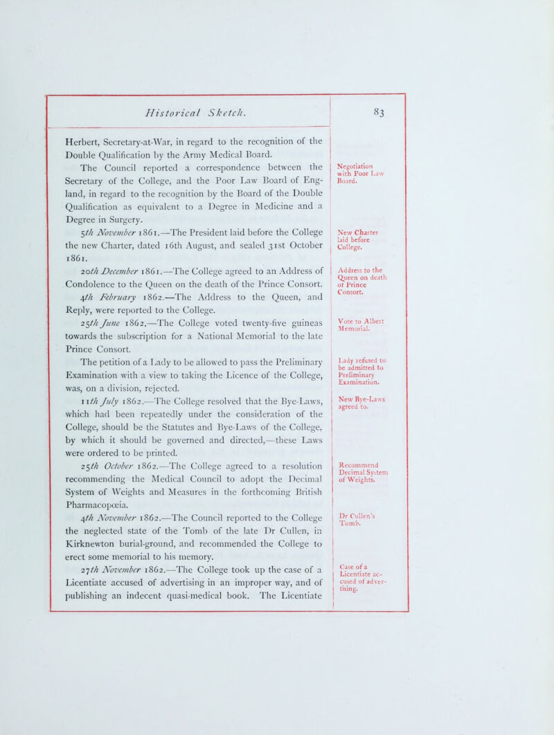 Herbert, Secretary-at-War, in regard to the recognition of the Double Quahfication by the Army Medical Board. The Council reported a correspondence between the Secretary of the College, and the Poor Law Board of Eng- land, in regard to the recognition by the Board of the Double Qualification as equivalent to a Degree in Medicine and a Degree in Surgery. 5/// November 1861.—The President laid before the College the new Charter, dated i6th August, and sealed 31st October i86r. 2oth December 1861.—The College agreed to an Address of Condolence to the Queen on the death of the Prince Consort. 4//z February 1862.—The Address to the Queen, and Reply, were reported to the College. 25/// June 1862.—The College voted twenty-five guineas towards the subscription for a National Memorial to the late Prince Consort. The petition of a Lady to be allowed to pass the Preliminary Examination with a view to taking the Licence of the College, was, on a division, rejected. wth July 1862.—The College resolved that the Bye-Laws, which had been repeatedly under the consideration of the College, should be the Statutes and Bye-Laws of the College, by which it should be governed and directed,—these Laws were ordered to be printed. 25M October 1862.—The College agreed to a resolution recommending the Medical Council to adopt the Decimal System of Weights and Measures in the forthcoming British Pharmacopoeia. ^th November 1862.—The Council reported to the College the neglected state of the Tomb of the late Dr Cullen, in Kirknewton burial-ground, and recommended the College to erect some memorial to his memory. 11th November 1862.—The College took up the case of a Licentiate accused of advertising in an improper way, and of publishing an indecent quasi-medical book. The Licentiate Negotiation with Poor Law Board. New Charter laid before College. Address to the Queen on death ot Prince Consort. Vote to Albert Memorial. Lady refused to be admitted to Preliminary I Examination. j New Bye-Laws I agreed to. Recommend Decimal System of Weights. Dr Ciillen's Tomb. Case of a Licentiate ac- cused of advcr tising.