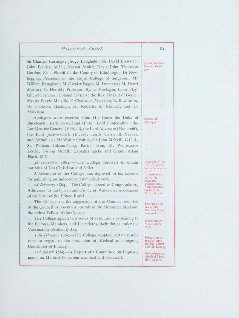 Sir Charles Hastings ; Judge Longfield ; Sir David Brewster; John Pender, M.P.; Nassau Senior, Esq. ; John Thomson Gordon, Esq., Sheriff of the County of Edinburgh; Dr N*ew bigging. President of the Royal College of Surgeons; Mr William Brougham; M. Gamier Pages; M. Desmaret; M. Henri Martin; M. Herold; Professors Syme, Maclagan, Lyon Play- fair, and Archer; Colonel Torrens; the Rev. Dr Bell of Goole; Messrs Whyte Melville, E. Chadwick, Wesdake, R. Rawlinson, W. Cookson, Hastings, H. Roberts, A. Kinnear, and Dr Markham. Apologies were received from His Cirace the Duke of Buccleuch ; Earls Russell and Minto ; Lord Dunfermline ; the Lord Justice-General (M'Neill), the Lord Advocate (Moncreiff), the Lord Justice-Clerk (Inglis); Lords Curriehill, Neaves, and Ardmillan; Sir Walter Crofton, Sir John M'Neill, G.C.B., Sir William Gibson-Craig, Bart. ; Hon. ]\L Waldegrave Leslie; Bishop Morell; Captains Speke and Grant; Adam Black, M.P. T,d November 1863. — The College resolved to obtain portraits of Drs Christison and Seller. A Licentiate of the College was deprived of his Licence for publishing an indecent quasi-medical work. id February 1864.—The College agreed to Congratulatory Addresses to the Queen and Prince of Wales on the occasion of the birth of the Prince Royal. The College, on the suggestion of the Council, remitted to the Council to procure a portrait of Sir Alexander Morison, the oldest I<ellow of the College. The College agreed to a series of resolutions explaining to the Fellows, Members, and Licentiates, their duties under the Vaccination (Scotland) Act. \()th February 1865.—The College adopted certain resolu- tions in regard to the protection of Medical men signing Certificates ot Lunacy. 22d Mai-ch 1865.—A Report of a Committee on Improve- ments on Medical Education was read and discussed. Dinner to Social Science Con- gress. Letters of Apology. I'ortraits of Drs Christison and Seller to be pro- cured. Licentiate ex- pelled for indecent publication. Congratulation on birth of Prince Royal. Portrait of Sir Alexander Morison to be procured Duties under Vaccination Act. j Protection to j medical men ' signing Certifi- cates in Lunacy- ; Committee on I Medical Educa- tion Report.