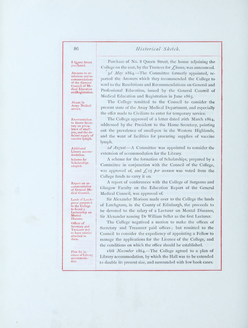 8 Queen Street purchased. Answers to re- solutions and re- commendations of the General Council of Me- dical Education andRegistration. Abuses in Army Medical Representation to Home Secre- tary on preva- lence of small- pox, and the de- ficient supply of vaccine lymph. Additional Library accom- modation- Scheme for Scholarships adopted. Report on re- commendation of General Me- dical Council. Lands of Larch- grove presented to the College to found a Lectureship on Mental Diseases. Offices of Secretary and Treasurer not to have salaries attached to them. Plan for in- crease of Library accommoda- tion. Purchase of No. 8 Queen Street, the house adjoining the College on the east, by the Trustees for ;^6ooo, was announced. 3^/ May 1864.—The Committee formerly appointed, re- ported the Answers which they recommended the College to send to the Resolutions and Recommendations on General and Professional Education, issued by the General Council of Medical Education and Registration in June 1863. The College remitted to the Council to consider the present state of the Army Medical Department, and especially the offer made to Civilians to enter for temporary service. The College approved of a letter dated 26th March 1864, addressed by the President to the Home Secretary, pointing out the prevalence of small-pox in the Western Highlands, and the want of facilities for procuring supplies of vaccine lymph. 2d August.—A Committee was appointed to consider the extension of accommodation for the Library. A scheme for the formation of Scholarships, prepared by a Committee in conjunction with the Council of the College, was approved of, and ^25 per aniiutn was voted from the College funds to carry it on. A report of conferences with the College of Surgeons and Glasgow Faculty on the Education Report of the General Medical Council, was approved of. Sir Alexander Morison made over to the College the lands of Larchgrove, in the County of Edinburgh, the proceeds to be devoted to the salary of a Lecturer on Mental Diseases, Sir Alexander naming Dr William Seller as the first Lecturer. The College negatived a motion to make the offices of Secretary and Treasurer paid offices; but remitted to the Council to consider the expediency of appointing a Fellow to manage the applications for the Licence of the College, and the conditions on which the office should be established. 18//^ November 1864.—The College agreed to a plan of Library accommodation, by which the Hall was to be extended to double its present size, and surrounded with low book cases.