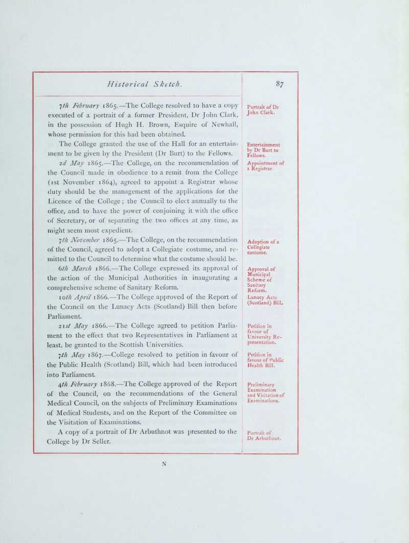 1th February 1865.—The College resolved to have a copy executed of a portrait of a former President, Dr John Clark, in the possession of Hugh H. Brown, Esquire of Newhall, whose permission for this had been obtained. The College granted the use of the Hall for an entertain- ment to be given by the President (Dr Burt) to the Fellows. 2d May 1865.—The College, on the recommendation of the Council made in obedience to a remit from the College (ist November 1864), agreed to appoint a Registrar whose duty should be the management of the applications for the Licence of the College; the Council to elect annually to the office, and to have the power of conjoining it with the office of Secretary, or of separating the two offices at any time, as might seem most expedient. 1th November 1865.—The College, on the recommendation of the Council, agreed to adopt a Collegiate costume, and re- mitted to the Council to determine what the costume should be. dth March 1866.—The College expressed its approval of the action of the Municipal Authorities in inaugurating a comprehensive scheme of Sanitary Reform. xoth April 1866.—The College approved of the Report of the Council on the Lunacy Acts (Scotland) Bill then before Parliament. 2\st May 1866.—The College agreed to petition Parlia- ment to the effect that two Representatives in Parliament at least, be granted to the Scottish LTniversities. ith Afay 1867.—College resolved to petition in favour of the Public Health (Scotland) Bill, which had been introduced into Parliament. ^th February 1868.—The College approved of the Report of the Council, on the recommendations of the General Medical Council, on the subjects of Preliminary Examinations of Medical Students, and on the Report of the Committee on the Visitation of Examinations. A copy of a portrait of Dr Arbuthnot was presented to the College by Dr Seller. Portrait of Dr John Clark. Entertainment by Dr Burt to Fellows. Appointment of a Registrar. Adoption of a Collegiate costume. Approval of Municipal Scheme of Sanitary Reform. Lunacy Acts (Scotland) Bill. Petition in favour of University Re- presentation. Petition in favour of *'ublic Health Bill. Preliminary Examination and Visitation of Examinations. Portrait of Dr Arbuthnot. N