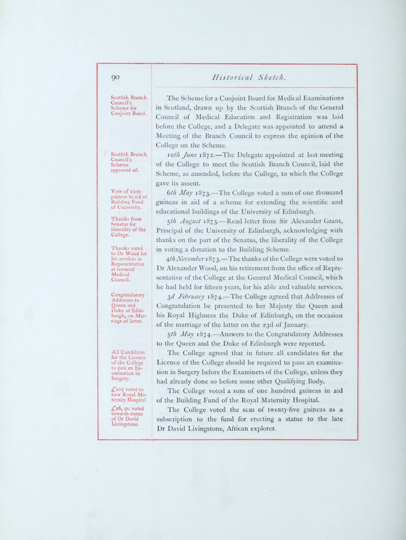 Scottish Branch Council's Scheme for Conjoint Board. Scottish Branch Council's Scheme approved of. Vote of looo guineas in aid of Building Fund of University. Thanks from Senatus for liberality of the College. Thanks voted to Dr Wood for his services as Representative at General Medical Council. Congratulatory Addresses to Queen and Uuke of Edin- burgh, on Mar- riage of latter. All Candidates for tile Licence of the College to pass an Ex- ammation in Surgery. ;^i05 voted to new Royal Ma- ternity Hospital £,r(>, 5s. voted towards statue of Dr David Livingstone. The Scheme for a Conjomt Board for Medical Examinations in Scotland, drawn up by the Scottish Branch of the General Council of Medical Education and Registration was laid before the College, and a Delegate was appointed to attend a Meeting of the Branch Council to express the opinion of the College on the Scheme. lotli June 1872.—The Delegate appointed at last meeting of the College to meet the Scottish Branch Council, laid the Scheme, as amended, before the College, to which the College gave its assent. 6//i May 1873.—The College voted a sum of one thousand guineas in aid of a scheme for extending the scientific and educational buildings of the University of Edinburgh. 5//! August 1873.—Read letter from Sir Alexander Grant, Principal of the University of Edinburgh, acknowledging with thanks on the part of the Senatus, the liberality of the College in voting a donation to the Building Scheme. /^t/i November li] T,.—The thanks of the College were voted to Dr Alexander Wood, on his retirement from the office of Repre- sentative of the College at the General Medical Council, which he had held for fifteen years, for his able and valuable services. 2,d February 1874.—The College agreed that Addresses of Congratulation be presented to her Majesty the Queen and his Royal Highness the Duke of Edinburgh, on the occasion of the marriage of the latter on the 23d of January. ^th May 1874.—Answers to the Congratulatory Addresses to the Queen and the Duke of Edinburgh were reported. The College agreed that in future all candidates for the Licence of the College should be required to pass an examina- tion in Surgery before the Examiners of the College, unless they had already done so before some other QuaHfying Body. The College voted a sum of one hundred guineas in aid of the Building Fund of the Royal Maternity Hospital. The College voted the sum of twenty-five guineas as a subscription to the fund for erecting a statue to the late Dr David Livingstone, African explorer.