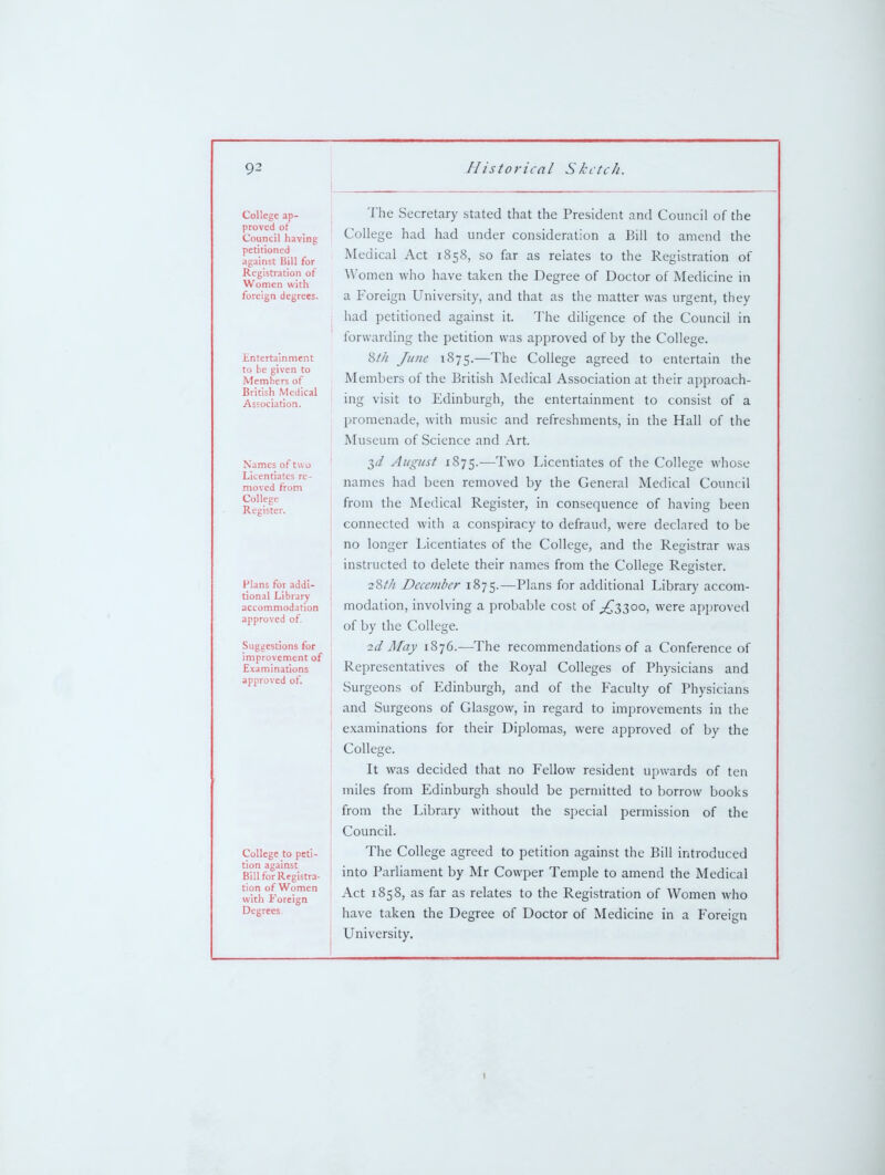 College ap- proved ot Council having petitioned against Bill for Registration of Women with foreign degrees. Entertainment to be given to Members of British Medical Association. Names of two Licentiates re- moved from College Register. Plans for addi- tional Library accommodation approved of Suggestions for improvement of Examinations approved of. College to peti- tion against Bill for Registra- tion of Women with Foreign Degrees. The Secretary stated that the President and Council of the College had had under consideration a Bill to amend the Medical Act 1858, so far as relates to the Registration of Women who have taken the Degree of Doctor of Medicine in a Foreign University, and that as the matter was urgent, they had petitioned against it. The diligence of the Council in forwarding the petition was approved of by the College. Wi June 1875.—The College agreed to entertain the Members of the British Medical Association at their approach- ing visit to Edinburgh, the entertainment to consist of a promenade, with music and refreshments, in the Hall of the Museum of Science and Art. 3(/ August 1875.—Two Licentiates of the College whose names had been removed by the General Medical Council from the Medical Register, in consequence of having been connected with a conspiracy to defraud, were declared to be no longer Licentiates of the College, and the Registrar was instructed to delete their names from the College Register. 28/// December 1875.—Plans for additional Library accom- modation, involving a probable cost of ^{^^3300, were approved of by the College. 2d Afay 1876.—The recommendations of a Conference of Representatives of the Royal Colleges of Physicians and Surgeons of Edinburgh, and of the Faculty of Physicians and Surgeons of Glasgow, in regard to improvements in the examinations for their Diplomas, were approved of by the College. It was decided that no Fellow resident upwards of ten miles from Edinburgh should be permitted to borrow books from the Library without the special permission of the Council. The College agreed to petition against the Bill introduced into Parliament by Mr Cowper Temple to amend the Medical Act 1858, as far as relates to the Registration of Women who have taken the Degree of Doctor of Medicine in a Foreign University. I