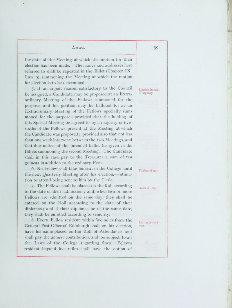 the date of the Meeting at which the motion for their election has been made. The names and addresses here referred to shall be repeated in the Billet (Chapter IX., Law 9) summoning the Meeting at which the motion for election is to be determined. 5. If an urgent reason, satisfactory to the Council be assigned, a Candidate may be proposed at an Extra- ordinary Meeting of the Fellows summoned for the purpose, and his petition may be balloted for at an Extraordinary Meeting of the Fellows specially sum- moned for the purpose ; provided that the holding of this Special Meeting be agreed to by a majority of five- sixths of the Fellows present at the Meeting at which the Candidate was proposed ; provided also that not less than one week intervene between the two Meetings, and that due notice of the intended ballot be given in the Billets summoning the second Meeting. The Candidate shall in thi? case pay to the Treasurer a sum of ten guineas in addition to the ordinary Fees. 6. No Fellow shall take his seat in the College until the next Quarterly Meeting after his election,—intima- tion to attend being sent to him by the Clerk. 7. The Fellows shall be placed on the Roll according to the date of their admission ; and, when two or more Fellows are admitted on the same day, they shall be entered on the Roll according to the date of their diplomas ; and if their diplomas be of the same date, they shall be enrolled according to seniority. 8. Every Fellow resident within five miles from the General Post Office of Edinburgh shall, on his election, have his name placed on the Roll of Attendance, and shall pa}^ the annual contribution, and be subject to all the Laws of the College regarding fines. Fellows resident beyond five miles shall have the option of Election in cases of urgency. Taking of seat Older on Roll Roll of Attend- ance.