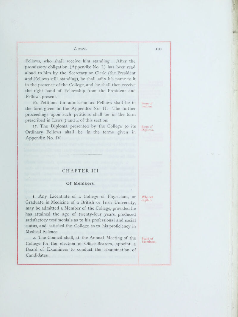 . aivs. TOI Fellows, who shall receive him standing. After the promissory obligation (Appendix No. I.) has been read aloud to him by the Secretary or Clerk (the President and Fellows still standing), he shall affix his name to it in the presence of the College, and he shall then receive the right hand of Fellowship from the President and Fellows present. 16. Petitions for admission as Fellows shall be in the form given in the Appendix No. II. The further proceedings upon such petitions shall be in the form prescribed in Laws 3 and 4 of this section. 17. The Diploma presented by the College to its Ordinary Fellows shall be in the terms given in Appendix No. IV. CHAPTER III. Of Members 1. Any Licentiate of a College of Physicians, or Graduate in Medicine of a British or Irish University, may be admitted a Member of the College, provided he has attained the age of twenty-four years, produced satisfactory testimonials as to his professional and social status, and satisfied the College as to his proficiency in Medical Science. 2. The Council shall, at the Annual Meeting of the College for the election of Office-Bearers, appoint a Board of Examiners to conduct the Examination of Candidates. Form of I'etition. Form of Who .ire eligible. Board of Examineiii. I