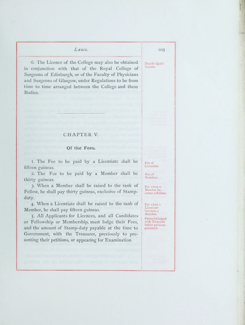 6. The Licence of the College may also be obtained in conjunction with that of the Royal College of Surgeons of Edinburgh, or of the Faculty of Physicians and Surgeons of Glasgow, under Regulations to be from time to time arranged between the College and these Bodies. Double Quali- fication. CHAPTER V. Of the Fees. 1. The Fee to be paid by a Licentiate shall be fifteen guineas. 2. The Fee to be paid by a Member shall be thirty guineas. 3. When a Member shall be raised to the rank of Fellow, he shall pay thirty guineas, exclusive of Stamp- duty. 4. When a Licentiate shall be raised to the rank of Member, he shall pay fifteen guineas. 5. All Applicants for Licences, and all Candidates or Fellowship or Membership, must lodge their Fees, and the amount of Stamp-duty payable at the time to Government, with the Treasurer, previously to pre- senting their petitions, or appearing for Examination. Fee of Licentiate. Fee of M embers. Fee when a Member be- comes a Fellow. Fee when a Licentiate becomes a Member. Fees to be lodged with Treasurer before petitions presented.