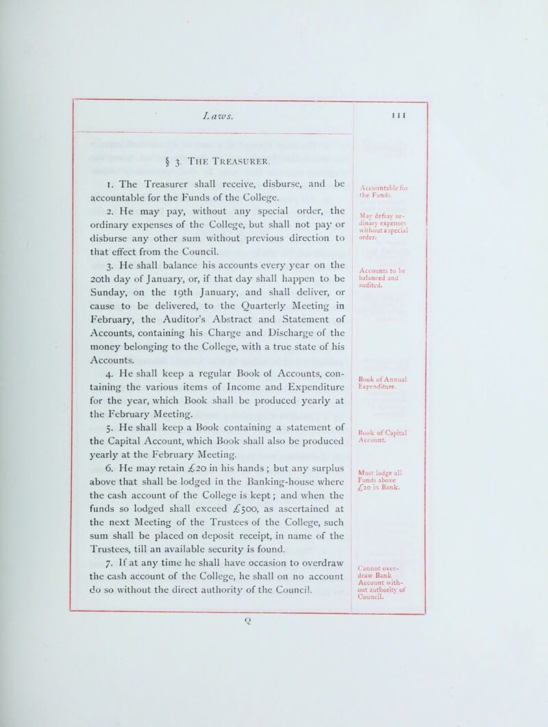 § 3. The Treasurer. 1. The Treasurer shall receive, disburse, and be accountable for the Funds of the College. 2. He may pay, without any special order, the ordinary expenses of the College, but shall not pay or disburse any other sum without previous direction to that effect from the Council. 3. He shall balance his accounts every year on the 20th day of January, or, if that day shall happen to be Sunday, on the 19th January, and shall deliver, or cause to be delivered, to the Quarterly Meeting in February, the Auditor's Abstract and Statement of Accounts, containing his Charge and Discharge of the money belonging to the College, with a true state of his Accounts. 4. He shall keep a regular Book of Accounts, con- taining the various items of Income and Expenditure for the year, which Book shall be produced yearly at the February Meeting. 5. He shall keep a Book containing a statement of the Capital Account, which Book shall also be produced yearly at the February Meeting. 6. He may retain £20 in his hands ; but any surplus above that shall be lodged in the Banking-house where the cash account of the College is kept; and when the funds so lodged shall exceed ^^500, as ascertained at the next Meeting of the Trustees of the College, such sum shall be placed on deposit receipt, in name of the Trustees, till an available security is found. 7. If at any time he shall have occasion to overdraw the cash account of the College, he shall on no account do so without the direct authority of the Council. Accoiintalilc for the Funds. jM.iy defray or- dinary expenses witliout a special order. Accounts to balanced and audited. Book of Annual Expenditure. Kook of Capital Account. Must lodge all Funds above ^20 in Bank. Cannot over- draw Bank Account with- out authority of Council. Q