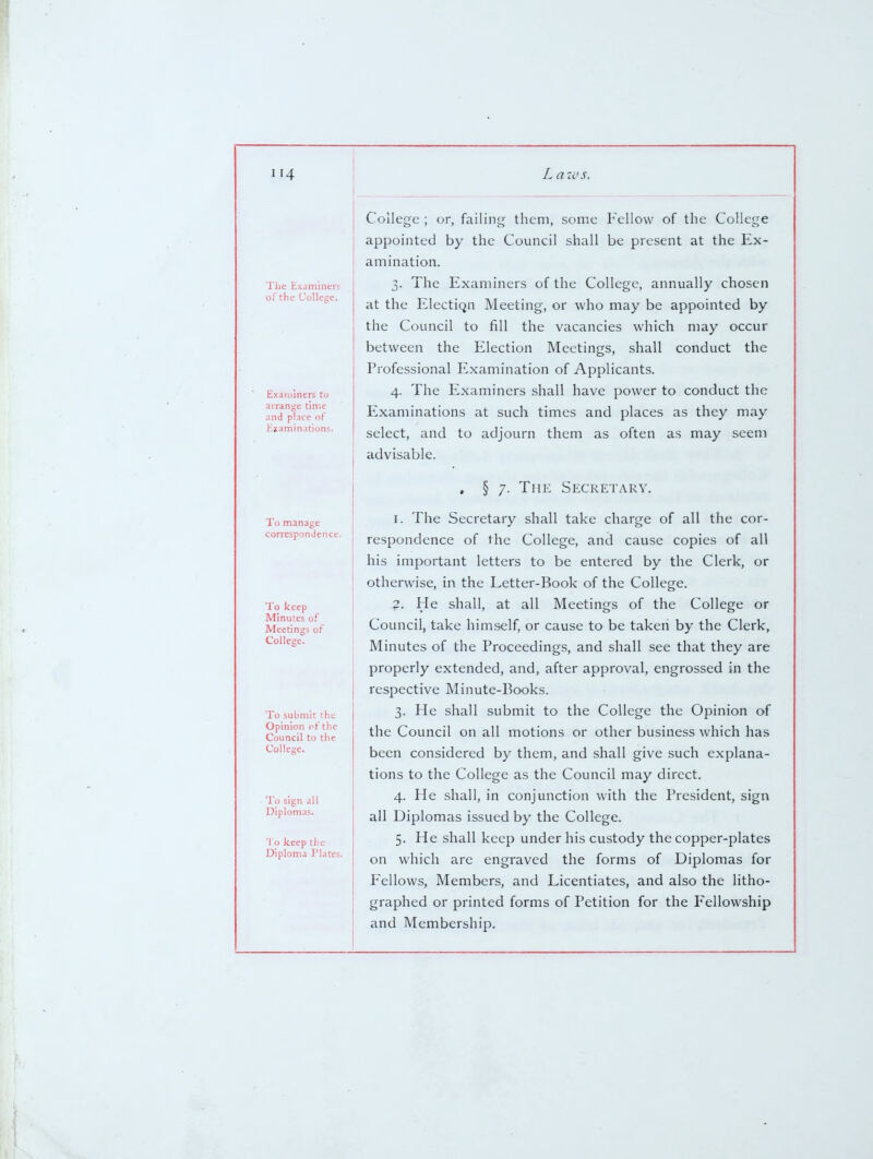 Tlie Examineis of the Collese. Examiners to arrange time and place of Examinations. College ; or, failing them, some Fellow of the College appointed by the Council shall be present at the Ex- amination. 3. The Examiners of the College, annually chosen at the Electic^n Meeting, or who may be appointed by the Council to fill the vacancies which may occur between the Election Meetings, shall conduct the Professional Examination of Applicants. 4. The Examiners shall have power to conduct the Examinations at such times and places as they may select, and to adjourn them as often as may seem advisable. To manage correspondence. To keep Minutes of Meetings of College. To submit the Opinion of the Council to the College. To sign all Diplomas. To keep the Diploma Plates. , § 7. The Secretary. I. The Secretary shall take charge of all the cor- respondence of the College, and cause copies of all his important letters to be entered by the Clerk, or otherwise, in the Letter-Book of the College. ?. He shall, at all Meetings of the College or Council, take himself, or cause to be taken by the Clerk, Minutes of the Proceedings, and shall see that they are properly extended, and, after approval, engrossed in the respective Minute-Books. 3. He shall submit to the College the Opinion of the Council on all motions or other business which has been considered by them, and shall give such explana- tions to the College as the Council may direct. 4. He shall, in conjunction with the President, sign ail Diplomas issued by the College. 5. He shall keep under his custody the copper-plates on which are engraved the forms of Diplomas for Fellows, Members, and Licentiates, and also the litho- graphed or printed forms of Petition for the Fellowship and Membership.