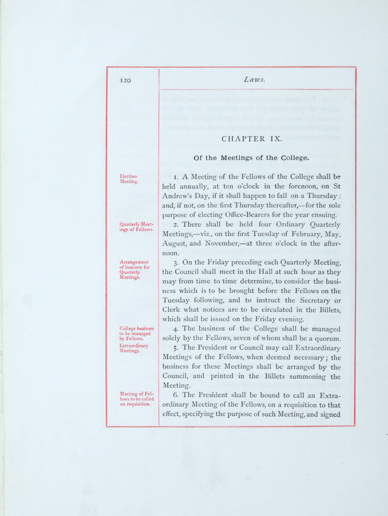 Election Meeting. Quarterly Meet- ings of Fellows. Arrangemsnt of business for Quarterly Meetings. College business to be managed by Fellows. Extraordinary Meetings. Meeting of Fel- lows to be called on requisition. Laws. CHAPTER IX. Of the Meetings of the College. I. A Meeting of the Fellows of the College shall be held annually, at ten o'clock in the forenoon, on St i Andrew's Day, if it shall happen to fall on a Thursday : : and, if not, on the first Thursday thereafter,—for the sole ! purpose of electing Ofifice-Bearcrs for the year ensuing. ; 2. There shall be held four Ordinary Quarterly Meetings,—viz., on the first Tuesday of February, May, August, and November,—at three o'clock in the after- noon. 3. On the Friday preceding each Quarterly Meeting, the Council shall meet in the Hall at such hour as they may from time to time determine, to consider the busi- ness which is to be brought before the Fellows on the Tuesday following, and to instruct the Secretary or Clerk what notices are to be circulated in the Billets, which shall be issued on the Friday evening. 4. The business of the College shall be managed solely by the Fellows, seven of whom shall be a quorum. 5. The President or Council may call Extraordinary Meetings of the Fellows, when deemed necessary; the business for these Meetings shall be arranged by the Council, and printed in the Billets summoning the Meeting. 6. The President shall be bound to call an Extra- ordinary Meeting of the Fellows, on a requisition to that effect, specifying the purpose of such Meeting, and signed