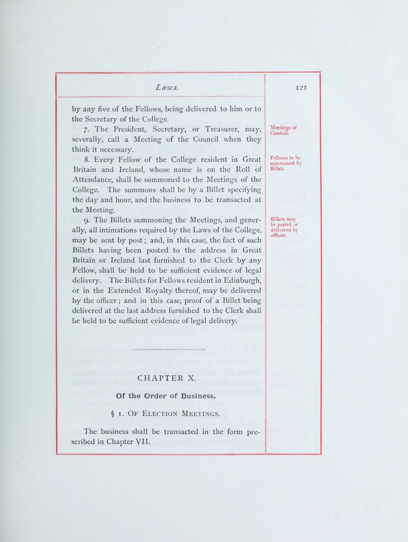 by any five of the Fellows, being delivered to him or to ! the Secretary of the College. 7. The President, Secretary, or Treasurer, may, severally, call a Meeting of the Council when they think it necessary. 8. Every Fellow of the College resident in Great ' Britain and Ireland, whose name is on the Roll of i Attendance, shall be summoned to the Meetings of the College. The summons shall be by a Billet specifying the day and hour, and the business to be transacted at the Meeting. 9. The Billets summoning the Meetings, and gener- ally, all intimations required by the Laws of the College, may be sent by post; and, in this case, the fact of such Billets having been posted to the address in Great Britain or Ireland last furnished to the Clerk by any Fellow, shall be held to be sufficient evidence of legal delivery. The Billets for Fellows resident in Edinburgh, or in the Extended Royalty thereof, may be delivered by the officer; and in this case, proof of a Billet being delivered at the last address furnished to the Clerk shall be held to be sufficient evidence of legal delivery. Jleetings of UounciU Fellows to be summoned by Bilkt. Billets may be posted or delivered by officer. CHAPTER X. Of the Order of Business. § I. Of Election Meetings. The business shall be transacted in the form pre- scribed in Chapter VII.