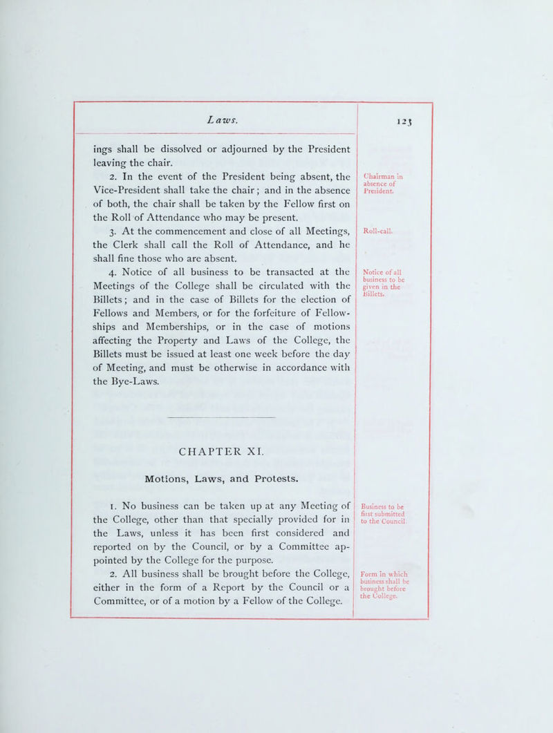 12? Inn<? c:Tia 11 rfi*^^r)lvpr1 or aflimirnpH hv fhf* Prp<??f1f Ipavincr tVip rliair Chairman in absence of President. Vice-President shall take the chair; and in the absence oi Hnfn fnP PnPir «;liall Hp t^iVpn \\\t fVip mpIIow fifcl CiV\ yji. \J\J\^llj vildll Olldll L/^ L.di\.V_ll Lil^ X ^Ill^W llloL Vil flip T^oll nT Affpnrlanrp who mnv Hp nrpc;pnf ■2 Af flip mmmpnppmpnt' and rlr»<;p nT all TVrppfinfTQ ^* ^XL Lll^ ^VJLlllll\.'li^V<lll^llL dl lU 1 Wo ^ \J». dll ITX^^^LlilC^Oy Roll-call. the Clerk shall call the Roll of Attendance, and he ^liall finp tlins;p wlio nrp aHcipnf Olldll 1111^ LllWov. W 11W dlV^ dL/oV-lll.* A Notirp of all hiisinp<5'? fo hp tran'^artpd at tlip ^X. X ^ \J LI \JL dll LyL10111V»30 L LtdllOd^L^ \JL d L L11 v< Notice of all business to be given in the Billets. Meetings of the College shall be circulated with the Billets; and in the case of Billets for the election of Fellows and Members, or for the forfeiture of Fellow- ships and Memberships, or in the case of motions affecting the Property and Laws of the College, the Billets must be issued at least one week before the day of Meeting, and must be otherwise in accordance with the Bye-Laws. CHAPTER XI \^ X J. .X X X X X^ XV ^V X . Motions, Laws, and Protests. I. No business can be taken up at any Meeting of ine '^oiiege, oiner inan mat specially proviacu lor in Business to be first submitted to the Council. the Laws, unless it has been first considered and reported on by the Council, or by a Committee ap- pointed by the College for the purpose. 2. All business shall be brought before the College, either in the form of a Report by the Council or a Committee, or of a motion by a Fellow of the College. Form in which business shall be brought before the College.