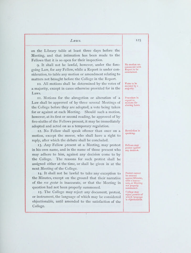 on the Library table at least three days before the Meeting, and that intimation has been made to the Fellows that it is so open for their inspection. 9. It shall not be lawful, however, under the fore- going Law, for any Fellow, while a Report is under con- sideration, to table any motion or amendment relating to matters not brought before the College in the Report. 10. All motions shall be determined by the votes of a majority, except in cases otherwise provided for in the Laws. 11. Motions for the abrogation or alteration of a Law shall be approved of by three several Meetings of the College before they are adopted, a vote being taken for or against at each Meeting. Should such a motion, however, at its first or second reading, be approved of by five-sixths of the Fellows present, it may be immediately adopted and acted on as a temporary regulation. 12. No Fellow shall speak oftener than once on a motion, except the mover, who shall have a right to reply, after which the debate shall be concluded. 13. Any Fellow present at a Meeting, may protest in his own name, and in the name of those present who may adhere to him, against any decision come to by the College. The reasons for such protest shall be assigned either at the time, or shall be given in at the next Meeting of the College. 14. It shall not be lawful to take any exception to the Minutes, except on the ground that their narrative of the res gcstce is inaccurate, or that the Meeting in question had not been properly summoned. 15. The College may reject any document, protest, or instrument, the language of which may be considered objectionable, until amended to the satisfaction of the College. No motion un- connected with Report to be entertained. Votes to be decided by a majority- Procedure in regard to motions for altering Laws. Restriction in speaking. Fellows m^y protest against any dectsiun. Protest cannot be entered against Minutes, unle s inaccu- rate, or Meeting not properly summoned. College may reject protests of which language is objectionable.