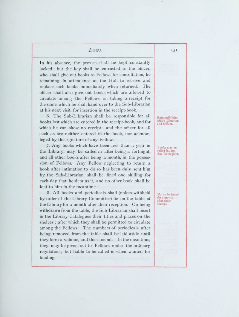 In his absence, the presses shall be kept constantly locked ; but the key shall be entrusted to the officer, who shall give out books to Fellows for consultation, he remaining in attendance at the Hall to receive and replace such books immediately when returned. The officer shall also give out books which are allowed to circulate among the Fellows, on taking a receipt for the same, which he shall hand over to the Sub-Librarian at his next visit, for insertion in the receipt-book. 6. The Sub-Librarian shall be responsible for all books lost which are entered in the receipt-book, and for which he can show no receipt; and the officer for all such as are neither entered in the book, nor acknow- leged by the signature of any Fellow. 7. Any books which have been less than a year in the Library, may be called in after being a fortnight, and all other books after being a month, in the posses- sion of Fellows. Any Fellow neglecting to return a book after intimation to do so has been duly sent him by the Sub-Librarian, shall be fined one shilling for each day that he detains it, and no other book shall be lent to him in the meantime. 8. All books and periodicals shall (unless withheld by order of the Library Committee) lie on the table of the Library for a month after their reception. On being withdrawn from the table, the Sub-Librarian shall insert in the Library Catalogues their titles and places on the shelves ; after which they shall be permitted to circulate among the Fellows. The numbers of periodicals, after being removed from the table, shall be laid aside until they form a volume, and then bound. In the meantime, they may be given out to Fellows under the ordinary regulations, but liable to be called in when wanted for binding. Responsibilities ofSub-Librarian and Officer. Books may be called in, and fine for neglect. Not to be issued for a month after their receipt.