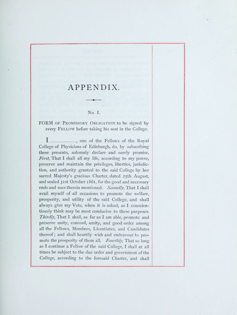 APPENDIX. No. I. FORM OF Promissory Obligation to be signed by every FELLOW before taking his seat in the College. I , one of the Fellows of the Royal College of Physicians of Edinburgh, do, by subscribing these presents, solemnly declare and surely promise, First, That I shall all my life, according to my power, preserve and maintain the privileges, liberties, jurisdic- tion, and authority granted to the said College by her sacred Majesty's gracious Charter, dated 25th August, and sealed 31st October 1861, for the good and necessary ends and uses therein mentioned. Secondly, That I shall avail myself of all occasions to promote the welfare, prosperity, and utility of the said College, and shall always give my Vote, when it is asked, as I conscien- tiously think may be most conducive to these purposes. Thirdly, That I shall, as far as I am able, promote and preserve unity, concord, amity, and good order among all the Fellows, Members, Licentiates, and Candidates thereof; and shall heartily wish and endeavour to pro- mote the prosperity of them all. Foni-tJily, That so long as I continue a Fellow of the said College, I shall at all times be subject to the due order and government of the College, according to the foresaid Charter, and shall