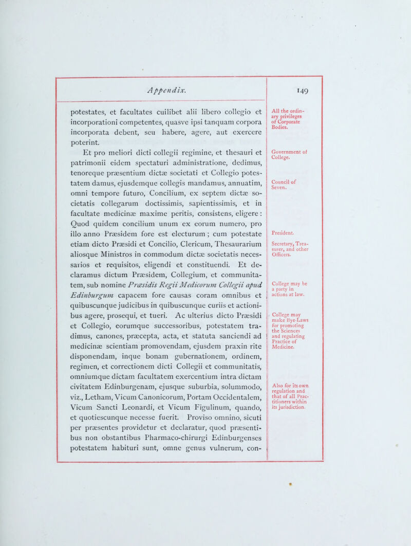 potestates, et facultates cuilibet alii libero coUegio et incorporationi competentes, quasve ipsi tanquam corpora incorporata debent, seu habere, agere, aut exercere poterint. Et pro meliori dicti collegii regimine, et thesauri et patrimonii eidem spectaturi administratione, dedimus, tenoreque praesentium dictae societati et Collegio potes- tatem damus, ejusdemque collegis mandamus, annuatim, omni tempore futuro, Concilium, ex septem dictae so- cietatis collegarum doctissimis, sapientissimis, et in facultate medicinae maxime peritis, consistens, eligere: Quod quidem concilium unum ex eorum numero, pro illo anno Praesidem fore est electurum ; cum potestate etiam dicto Praesidi et Concilio, Clericum, Thesaurarium aliosque Ministros in commodum dictae societatis neces- sarios et requisitos, eligendi et constituendi. Et de- claramus dictum Praesidem, Collegium, et communita- tem, sub nomine Prcesidis Rcgii Mediconnn Collegii apiid Edinburgum capacem fore causas coram omnibus et quibuscunque judicibus in quibuscunque curiis et actioni- bus agere, prosequi, et tueri. Ac ulterius dicto Praesidi et Collegio, eorumque successoribus, potestatem tra- dimus, canones, praecepta, acta, et statuta sanciendi ad medicinae scientiam promovendam, ejusdem praxin rite disponendam, inque bonam gubernationem, ordinem, regimen, et correctionem dicti Collegii et communitatis, omniumque dictam facultatem exercentium intra dictam civitatem Edinburgenam, ejusque suburbia, solummodo, viz., Letham, Vicum Canonicorum, Portam Occidentalem, Vicum Sancti Leonardi, et Vicum Figulinum, quando, et quotiescunque necesse fuerit. Proviso omnino, sicuti per praesentes providetur et declaratur, quod praesenti- bus non obstantibus Pharmaco-chirurgi Edinburgenses potestatem habituri sunt, omne genus vulnerum, con- All the ordin- ary privileges of Corporate Bodies. Goverrjment of College. Council of Seven. President. Secretary, Trea- surer, and other Officers. College may be a party in actions at law. College may make Bye-Laws for promoting the Sciences and regulating Practice of Medicine. Also for Its own regulation and that of all Prac- titioners within its jurisdiction.