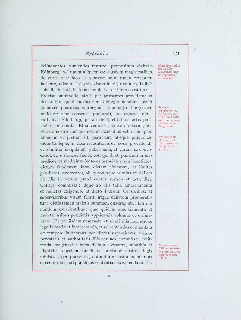 delinquentes puniendos tenturo, praepositum civitatis Edinburgi, vel unum aliquem ex ejusdem magistratibus, de curiae suae loco et tempore omni modo certiorem faciente, adeo ut (si ipsis visum fuerit) unum ex balivis suis illis in jurisdictione cumulativa assidere constituent: Proviso omnimodo, sicuti per praesentes providetur et declaratur, quod medicorum Collegio nondum licebit quemvis pharmaco-chirurgum Edinburgi burgensem mulctare, sine consensu praepositi, aut cujusvis unius ex balivis Edinburgi, qui assidebit, et talibus actis judi- cialibus intererit. Et si venire et adesse abnuerint, hoc secreto nostro concilio notum faciendum est, ut hi quod idoneum et justum sit, perficiant, absque prasjudicio dicto Collegio, in casu recusationis et morae procedendi, et similiter invigilandi, gubernandi, et coram se convo- candi, et, si necesse fuerit, corrigendi et puniendi omnes medicos, et medicinae doctores associatos, seu licentiatos, dictam facultatem intra dictam civitatem, et limites praedictos, exercentes, ob quaecunque crimina et delicta ab illis in eorum praxi contra statuta et acta dicti CoUegii commissa ; idque ab illis talia amerciamenta et mulctas exigendo, ut dicto Praesidi, Censoribus, et supervisoribus visum fuerit, utque delictum promerebi- tur ; dictis tamen mulctis summam quadraginta Hbrarum nondum excedentibus : quae quidem amerciamenta et mulctae usibus praedictis applicanda volumus et ordina- mus. Et pro iisdem namando, et omni alia executione legali utendo et incarcerando, et ad sententias et mandata de tempore in tempus per dictos supervisores, virtute potestatis et authoritatis illis per nos commissae, emit- tenda, magistratus intra dictam civitatem, suburbia et libertates ejusdem praedictas, aliosque nostros legis ministros, per praesentes, authoritate nostra mandamus et requirimus, ad praedictas sententias exequendas assis- Must give notice that a City Magistrate may be appointed an Assessor. Surgeon- Apothecaries, Purgesses, not to be fined with- out concurrence of Provost or Magistrate. Procedure in the event of the Summons being disre- garded. Magistrates and Officers to assist in carrying these sentences into effect. *