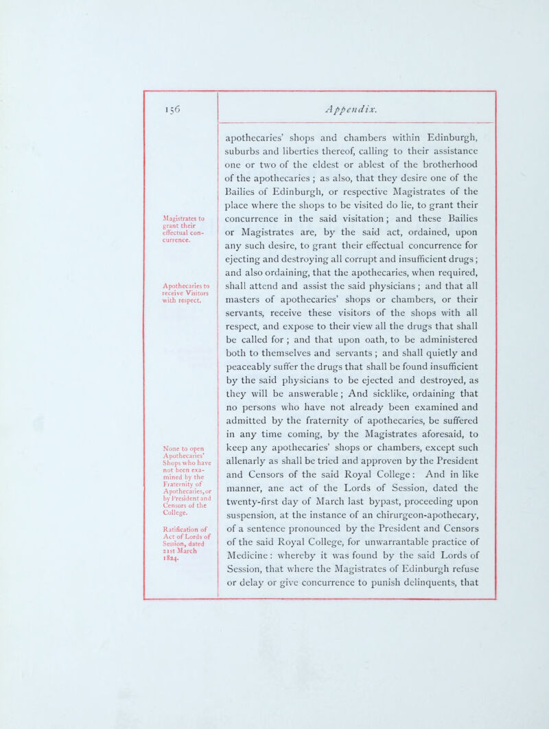 JIagistrates to grant their effectual con- currence. Apothecaries to receive Visitors with respect. None to open Apothecaries' Shops who have not been exa- mined by the Fraternity of Apothecaries, or by President and Censors of the College. Ratification of Act of Lords of Session, dated 21st March 1824. apothecaries' shops and chambers within Edinburgh, suburbs and Hberties thereof, calhng to their assistance one or two of the eldest or ablest of the brotherhood of the apothecaries ; as also, that they desire one of the Bailies of Edinburgh, or respective Magistrates of the place where the shops to be visited do lie, to grant their concurrence in the said visitation; and these Bailies or Magistrates are, by the said act, ordained, upon any such desire, to grant their effectual concurrence for ejecting and destroying all corrupt and insufficient drugs; and also ordaining, that the apothecaries, when required, shall attend and assist the said physicians ; and that all masters of apothecaries' shops or chambers, or their servants, receive these visitors of the shops with all respect, and expose to their view all the drugs that shall be called for ; and that upon oath, to be administered both to themselves and servants ; and shall quietly and peaceably suffer the drugs that shall be found insufficient by the said physicians to be ejected and destroyed, as they will be answerable; And sicklike, ordaining that no persons who have not already been examined and admitted by the fraternity of apothecaries, be suffered in any time coming, by the Magistrates aforesaid, to keep any apothecaries' shops or chambers, except such allenarly as shall be tried and approven by the President and Censors of the said Royal College : And in like manner, ane act of the Lords of Session, dated the twenty-first day of March last bypast, proceeding upon suspension, at the instance of an chirurgeon-apothecary, of a sentence pronounced by the President and Censors of the said Royal College, for unwarrantable practice of Medicine : whereby it was found by the said Lords of Session, that where the Magistrates of Edinburgh refuse or delay or give concurrence to punish delinquents, that