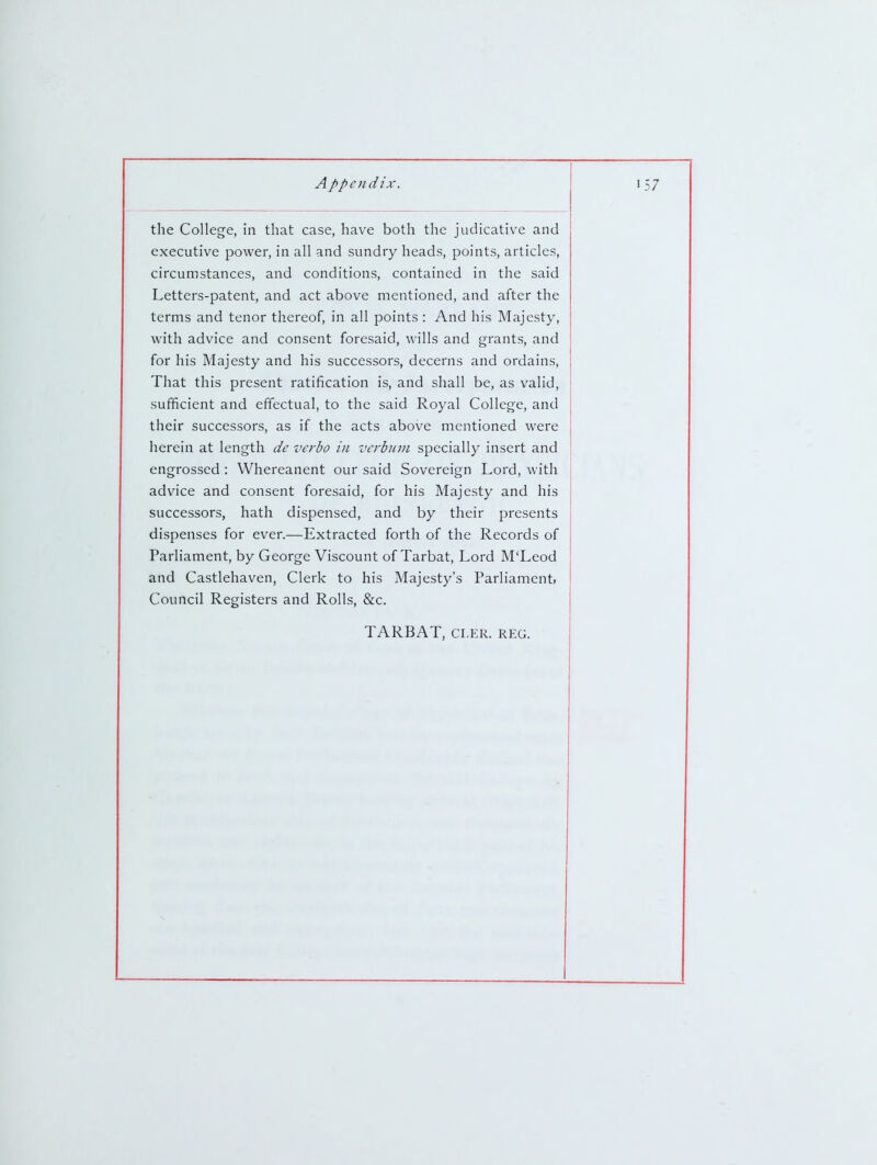 the College, in that case, have both the judicative and executive power, in all and sundry heads, points, articles, circumstances, and conditions, contained in the said Letters-patent, and act above mentioned, and after the terms and tenor thereof, in all points: And his Majesty, with advice and consent foresaid, wills and grants, and for his Majesty and his successors, decerns and ordains. That this present ratification is, and shall be, as valid, sufficient and effectual, to the said Royal College, and their successors, as if the acts above mentioned were herein at length de verba in vcrbuni specially insert and engrossed : Whereanent our said Sovereign Lord, with advice and consent foresaid, for his Majesty and his successors, hath dispensed, and by their presents dispenses for ever.—Extracted forth of the Records of Parliament, by George Viscount of Tarbat, Lord M'Leod and Castlehaven, Clerk to his Majesty's Parliament* Council Registers and Rolls, &c. TARBAT, CLER. REG.