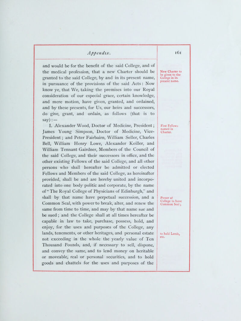 and would be for the benefit of the said College, and of the medical profession, that a new Charter should be granted to the said College, by and in its present name, in pursuance of the provisions of the said Acts : Now know ye, that We, taking the premises into our Royal consideration of our especial grace, certain knowledge, and mere motion, have given, granted, and ordained, and by these presents, for Us, our heirs and successors, do give, grant, and ordain, as follows (that is to say): — I. Alexander Wood, Doctor of Medicine, President; James Young Simpson, Doctor of Medicine, Vice- President ; and Peter Fairbairn, William Seller, Charles Bell, William Henry Lowe, Alexander Keiller, and William Tennant Gairdner, Members of the Council of the said College, and their successors in office, and the other existing Fellows of the said College, and all other persons who shall hereafter be admitted or elected Fellows and Members of the said College, as hereinafter provided, shall be and are hereby united and incorpo- rated into one body politic and corporate, by the name of The Royal College of Physicians of Edinburgh, and shall by that name have perpetual succession, and a Common Seal, with power to break, alter, and renew the same from time to time, and may by that name sue and be sued ; and the College shall at all times hereafter be capable in law to take, purchase, possess, hold, and enjoy, for the uses and purposes of the College, any lands, tenements, or other heritages, and personal estate not exceeding in the whole the yearly value of Ten Thousand Pounds, and, if necessary to sell, dispone, and convey the same, and to lend money on heritable or moveable, real or personal securities, and to hold goods and chattels for the uses and purposes of the New Charter to be given to the College in its present name. First Fellows named in Charter. Power of College to have Common Seal j to hold Lands, etc.