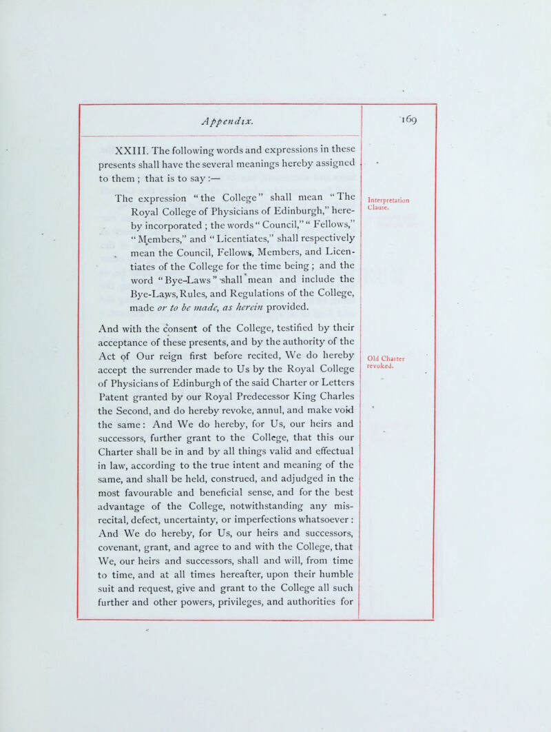 XXIII. The following words and expressions in these presents shall have the several meanings hereby assigned to them ; that is to say :— The expression the College shall mean The Royal College of Physicians of Edinburgh, here- by incorporated ; the words Council,  Fellows, Members, and Licentiates, shall respectively mean the Council, Fellows, Members, and Licen- tiates of the College for the time being ; and the word  Bye-Laws shall mean and include the Bye-Lavvs, Rules, and Regulations of the College, made or to be made, as herein provided. And with the consent of the College, testified by their acceptance of these presents, and by the authority of the Act of Our reign first before recited, We do hereby accept the surrender made to Us by the Royal College of Physicians of Edinburgh of the said Charter or Letters Patent granted by our Royal Predecessor King Charles the Second, and do hereby revoke, annul, and make void the same: And We do hereby, for Us, our heirs and successors, further grant to the College, that this our Charter shall be in and by all things valid and effectual in law, according to the true intent and meaning of the same, and shall be held, construed, and adjudged in the most favourable and beneficial sense, and for the best advantage of the College, notwithstanding any mis- recital, defect, uncertainty, or imperfections whatsoever : And We do hereby, for Us, our heirs and successors, covenant, grant, and agree to and with the College, that We, our heirs and successors, shall and will, from time to time, and at all times hereafter, upon their humble suit and request, give and grant to the College all such further and other powers, privileges, and authorities for Interpretation Clause. Old Charter revokeJ.