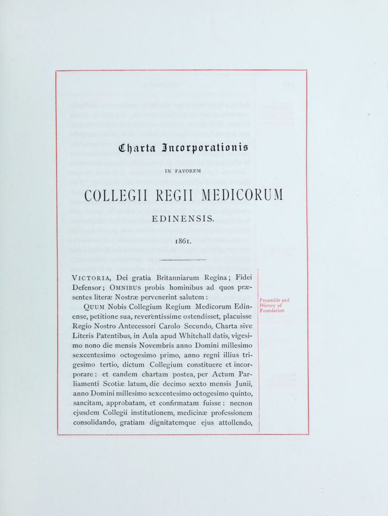 (El)arta 3ucorporationi6 IN FAVOREM COLLEGII REGII MEDICORUM EDINENSIS. 1861. Victoria, Dei gratia Britanniarum Regina; Fidei Defensor; Omnibus probis liominibus ad quos prse- sentes literae Nostrse pervenerint salutem : QUUM Nobis Collegium Regium Medicorum Edin- ense, petitione sua, reverentissime ostendisset, placuisse Regio Nostro Antecessori Carolo Secundo, Charta sive Literis Patentibus, in Aula apud Whitehall datis, vigesi- mo nono die mensis Novembris anno Domini millesimo sexcentesimo octogesimo primo, anno regni illius tri- gesimo tertio, dictum Collegium constituere et incor- porare : et eandem chartam postea, per Actum Par- liamenti Scotiae latum, die decimo sexto mensis Junii, anno Domini millesimo sexcentesimo octogesimo quinto, sancitam, approbatam, et confirmatam fuisse : necnon ejusdem Collegii institutionem, medicinae professionem consolidando, gratiam dignitatemque ejus attoUendo, Preamble and History of Foundation.