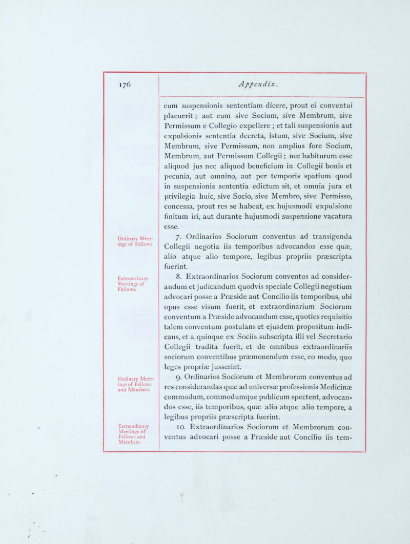 Ordinary Meet- ings of Fellows. Extraordinary Meetings of Fellows. Ordinary Meet- ings of Fellows and Members. Extraordinary Meetings of Fellows and Members. eum suspensionis sententiam dicere, prout ei conventui placuerit; aut eum sive Socium, sive Membrum, sive Permissum e Collegio expellere ; et tali suspensionis aut expulsionis sententia decreta, istum, sive Socium, sive Membrum, sive Permissum, non amplius fore Socium, Membrum, aut Permissum Collegii; nechabiturum esse aliquod jus nec aliquod beneficium in Collegii bonis et pecunia, aut oinnino, aut per temporis spatium quod in suspensionis sententia edictum sit, et omnia jura et privilegia huic, sive Socio, sive Membro, sive Permisso, concessa, prout res se habeat, ex hujusmodi expulsione finitum iri, aut durante hujusmodi suspensione vacatura esse. 7. Ordinarios Sociorum conventus ad transigenda Collegii negotia iis temporibus advocandos esse qua;, alio atque alio tempore, legibus propriis prsescripta fuerint. 8. Extraordinarios Sociorum conventus ad consider- andum et judicandum quodvis speciale Collegii negotium advocari posse a Preside aut Concilio iis temporibus, ubi opus esse visum fuerit, et extraordinarium Sociorum conventum a Praeside advocandum esse, quoties requisitio talem conventum postulans et ejusdem propositum indi- cans, et a quinque ex Sociis subscripta illi vel Secretario Collegii tradita fuerit, et de omnibus extraordinariis sociorum conventibus praemonendum esse, eo modo, quo leges propriae jusserint. 9. Ordinarios Sociorum et Membrorum conventus ad res considerandas quae ad universae professionis Medicinae commodum, commodumque publicum spectent, advocan- dos esse, iis temporibus, quae alio atque alio tempore, a legibus propriis praescripta fuerint. ID. Extraordinarios Sociorum et Membrorum con- ventus advocari posse a Praeside aut Concilio iis tem-