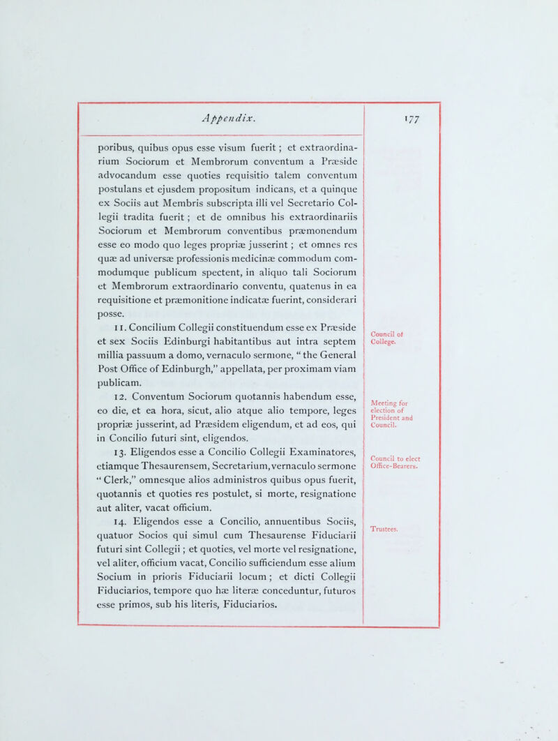 poribus, quibus opus esse visum fuerit; et extraordina- rium Sociorum et Membrorum conventum a Prseside advocandum esse quoties requisitio talem conventum postulans et ejusdem propositum indicans, et a quinque ex Sociis aut Membris subscripta illi vel Secretario Col- legii tradita fuerit ; et de omnibus his extraordinariis Sociorum et Membrorum conventibus pra?monendum esse eo modo quo leges propriae jusserint; et omnes res quae ad universae professionis medicinae commodum com- modumque publicum spectent, in aliquo tali Sociorum et Membrorum extraordinario conventu, quatenus in ea requisitione et praemonitione indicatae fuerint, considerari posse. 11. Concilium Collegii constituendum esse ex Praeside et sex Sociis Edinburgi habitantibus aut intra septem millia passuum a domo, vernaculo sermone,  the General Post Office of Edinburgh, appellata, per proximam viam publicam. 12. Conventum Sociorum quotannis habendum esse, eo die, et ea hora, sicut, alio atque alio tempore, leges propria jusserint, ad Praesidem eligendum, et ad eos, qui in Concilio futuri sint, eligendos. 13. Eligendos esse a Concilio Collegii Examinatores, ctiamque Thesaurensem, Secretarium, vernaculo sermone  Clerk, omnesque alios administros quibus opus fuerit, quotannis et quoties res postulet, si morte, resignatione aut aliter, vacat officium. 14. Eligendos esse a Concilio, annuentibus Sociis, quatuor Socios qui simul cum Thesaurense Fiduciarii futuri sint Collegii; et quoties, vel morte vel resignatione, vel aliter, officium vacat, Concilio sufficiendum esse alium Socium in prioris Fiduciarii locum ; et dicti Collegii Fiduciarios, tempore quo hae literae conceduntur, futures esse primos, sub his Uteris, Fiduciarios. Council oi College. Meeting for election of President and Council. Council to elect Office-Bearers. Trustees.