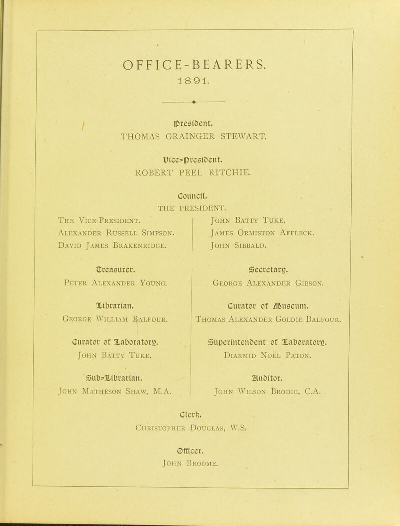 OFFICE-BEARERS. 1891. ♦ ipixslOent. THOMAS GRAINGER STEWART. WicesipvestOciit. ROBERT PEEL RITCHIE. The Vice-President. Alexander Russell Simpson. David James Brakenridge. Gouncil. THE PRESIDENT. John Batty Tuke. James Ormiston Affleck. John Sibbald, tireasurer. Peter Alexander Young. Xibvarian. George William Balfour. Curatoc of Xaboratorw. John Battv Tuke. Siib=Xibrar(an. John Matiieson Shaw, M.A. Secrctanj. George Alexander Gibson. Curator of /iftuscuni. Thomas Alexander Goldie Balfour. SuperlntenScnt of Xaboratorg. Uiarmid NoiiL Baton. ZluDitor. John Wilson Brodie, C.A. dlcrh. Christopher Douglas, W.S. ©fRccr. John Broome.