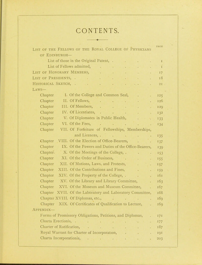 CONTENTS. List of the • Fellows of the Royal College of Physicians PACE OF Edinburgh- List of those in the Original Patent, .... I List of Fellows admitted, ..... I List of Honorary Members, ..... 17 List of Presidents, ....... . 0 Historical Sketch, . . . . ... 21 Laws— Chapter I. Of the College and Common Seal, 125 Chapter II. Of Fellows, ..... 120 Chapter III. Of Members, ..... 129 Chapter IV. Of Licentiates, ..... 132 Chapter V. Of Diplomates in Public Health, 133 Chapter VI. Of the Fees, ..... 134 Chapter VII. Of Forfeiture of Fellowships, Memberships, and Licences, ..... 135 Chapter VIII. Of the Election of Office-Bearers, 137 Chapter IX. Of the Powers and Duties of the Office-Bearers, 139 Chapter. X. Of the Meetings of the College, . 153 Chapter XL Of the Order of Business, 155 Chapter XII. Of Motions, Laws, and Protests, 157 Chapter XIII. Of the Contributions and Fines, 159 Chapter XIV. Of the Property of the College, . lol Chapter XV. Of the Library and Library Committee, 103 Chapter XVI. Of the Museum and Museum Committee, Chapter XVII. Of the Laboratory and Laboratory Committee, /CO 100 Chapter xvin. Of Diplomas, etc., .... _ ^ _ 109 Chapter XIX. Of Certificates of Qualification to Lecture, 109 Appendix— Forms o ■ Promissory Obligations, Petitions, and Diplomas, 171 Charta Erectionis, . . . . . . 177 Charter of Ratification, ...... 187 Royal Warrant for Charter of Incorporation, 191 Charta Incorporationis, ...... 203