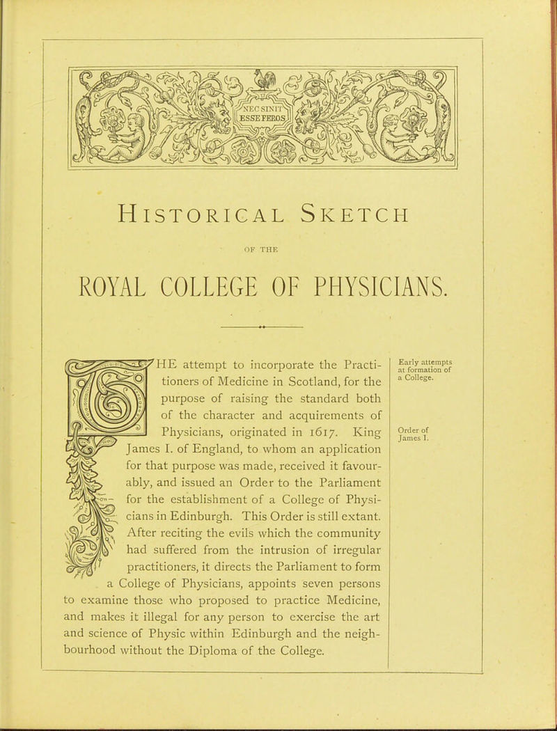 Historical Sketch OF THE ROYAL COLLEGE OF PHYSICIANS. 'HE attempt to incorporate the Practi- tioners of Medicine in Scotland, for the purpose of raising the standard both of the character and acquirements of Physicians, originated in 1617. King James I. of England, to whom an application for that purpose was made, received it favour- ably, and issued an Order to the Parliament for the establishment of a College of Physi- cians in Edinburgh. This Order is still extant. After reciting the evils which the community had suffered from the intrusion of irregular practitioners, it directs the Parliament to form a College of Physicians, appoints seven persons to examine those who proposed to practice Medicine, and makes it illegal for any person to exercise the art and science of Physic within Edinburgh and the neigh- bourhood without the Diploma of the College. Early attempts at formation of a College. Order of James I.