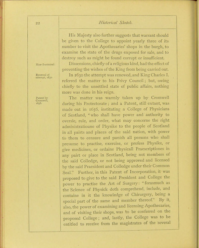 How frustrated. Renewal of attempt, 1630. Patent by Cromwell) 1656. His Majesty also further suggests that warrant should be given to the College to appoint yearly three of its number to visit the Apothecaries' shops in the burgh, to examine the state of the drugs exposed for sale, and to destroy such as might be found corrupt or insufficient. Dissensions, chiefly of a religious kind, had the effect of preventing the wishes of the King from being carried out. In 1630 the attempt was renewed, and King Charles I. referred the matter to his Privy Council; but, owing chiefly to the unsettled state of public affairs, nothing more was done in his reign. The matter was warmly taken up by Cromwell during his Protectorate ; and a Patent, still extant, was made out in 1656, instituting a College of Physicians of Scotland, who shall have power and authority to oversie, rule, and order, what may concerne the right administratioune of Physike to the people of Scotland in all pairts and places of the said nation, with power to them to censure and punish all persons who shall presume to practise, exercise, or profess Physike, or give medicines, or ordaine Physicall Praescriptiones in any pairt or place in Scotland, being not members of the said CoUedge, or not being approved and licensed by the said Praesident and Colledge under their Common Seal. Further, in this Patent of Incorporation, it was proposed to give to the said President and College the power to practise the Art of Surgery: forasmuch as the Science of Physick doth comprehend, include, and containe in it the knowledge of Chirurgery, being a special part of the same and member thereof. By it, also, the power of examining and licensing Apothecaries, and of visiting their shops, was to be conferred on the proposed College ; and, lastly, the College was to be entitled to receive from the magistrates of the several