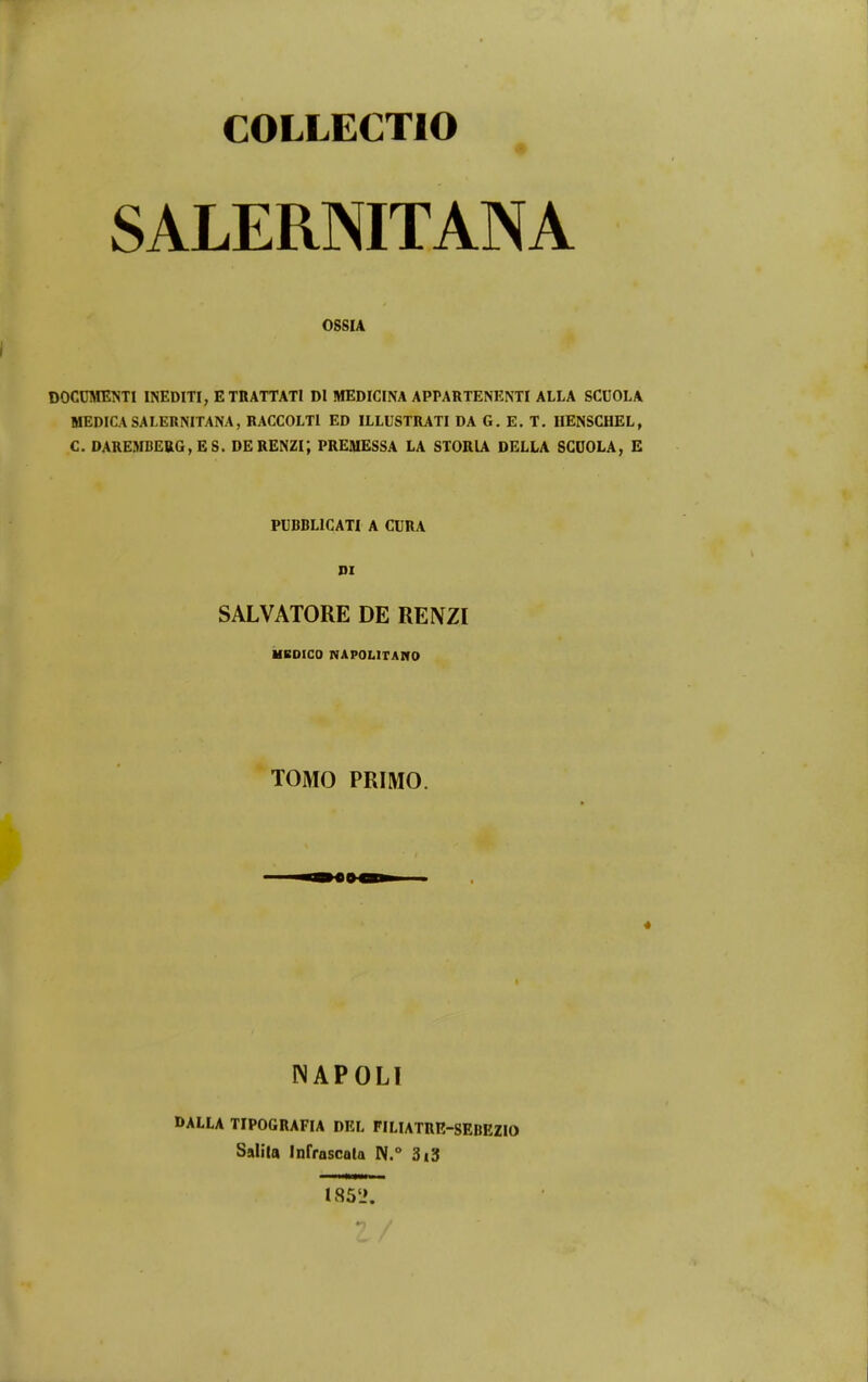 COLLECTIO SALERNITANA OSSIA DOCDMENTI INEDITI, ETRATTATI DI MEDICINA APPARTENENTI ALLA SCUOLA MEDICASALERNITANA, RACCOLTl ED ILLUSTRATI DA G. E. T. IIENSCHEL, C. DAREMBERG,ES. DERENZi; PRESIESSA LA STORIA DELLA SCDOLA, E PUBBLICATI A CURA DI SALVATORE DE RENZI ilBOICO NAPOLITAITO TOMO PRIMO. NAPOLI DALLA TIPOGRAFIA DEL FILIATRR-gEBEZIO Salila InrrascQla 3i3 I85L>.