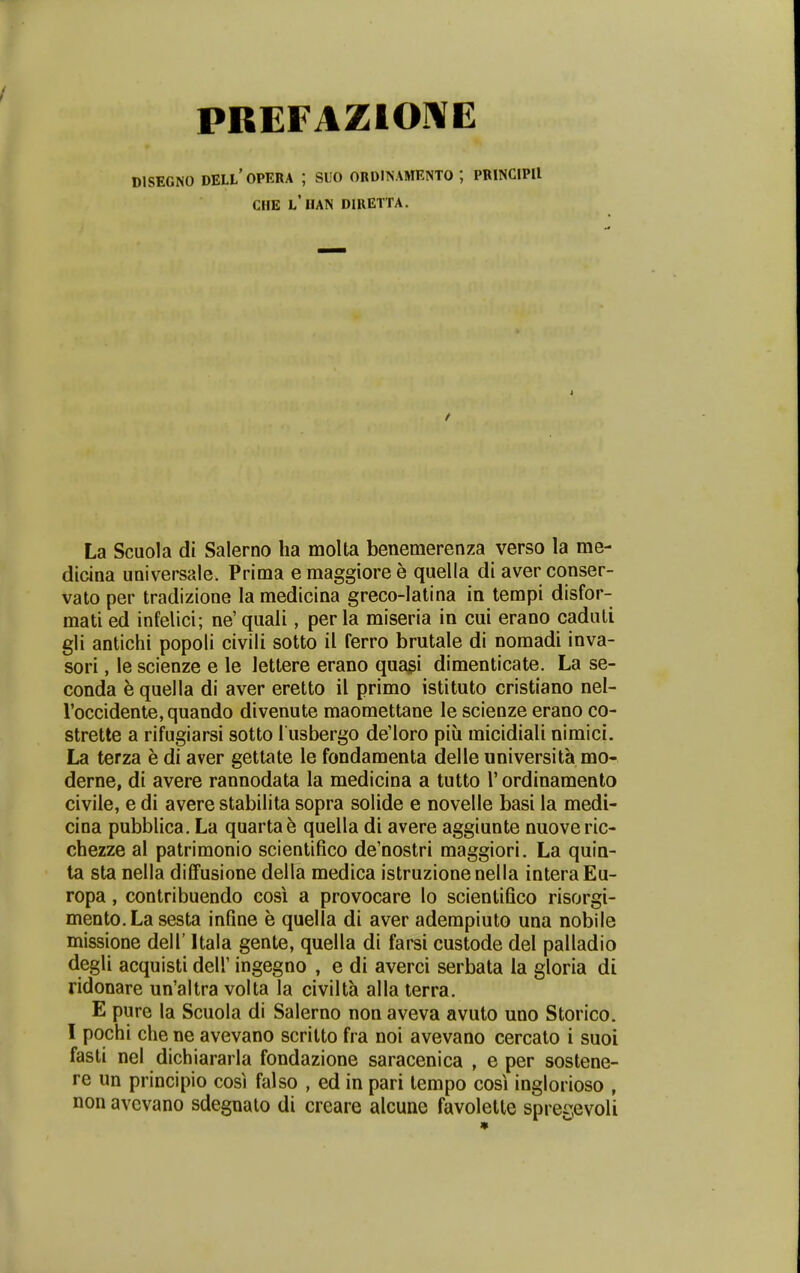 PREFAZIO-^E DISEGNO DELL' OPERA ; SUO ORDINAMENTO ; PRINClPIl CHE L*IIAN DIRETTA. La Scuola di Salerno lia moUa benemerenza verso la me- dicina universale. Prima emaggioree quella di aver conser- vato per tradizione lamedicina greco-latina in tempi disfor- mati ed infelici; ne' quali, per la miseria in cui erano caduli gii antichi popoli civili sotto il ferro brutale di nomadi inva- sori, le scienze e le lettere erano quagi dimenticate. La se- conda k quella di aver eretto il primo istituto cristiano nel- roccidente, quando divenute maomettane le scienze erano co- strette a rifugiarsi sotto l usbergo de'loro piu micidiali nimici. La terza e di aver gettate le fondamenta delle universita mo- derne, di avere rannodata la medicina a tutto V ordinamento civile, e di avere stabilita sopra solide e novelle basi la medi- cina pubblica. La quarta^ quella di avere aggiunte nuoveric- chezze al patrimonio scientifico de'nostri maggiori. La quin- ta sta nella diffusione della medica istruzionenella interaEu- ropa, contribuendo cosi a provocare lo scienlifico risorgi- mento.La sesta infine e quella di aver adempiuto una nobile missione dell' Itala gente, quella di farsi custode del palladio degli acquisti dell' ingegno , e di averci serbata la gloria di ridonare un'altra volta la civilta alla terra. E pure la Scuola di Salerno non aveva avuto uno Storico. I pochi che ne avevano scritto fra noi avevano cercato i suoi fasti nel dichiararla fondazione saracenica , e per sostene- re un principio cosi falso , ed in pari lempo cosi inglorioso , non avcvano sdegnaio di creare alcune favoletle spregevoli