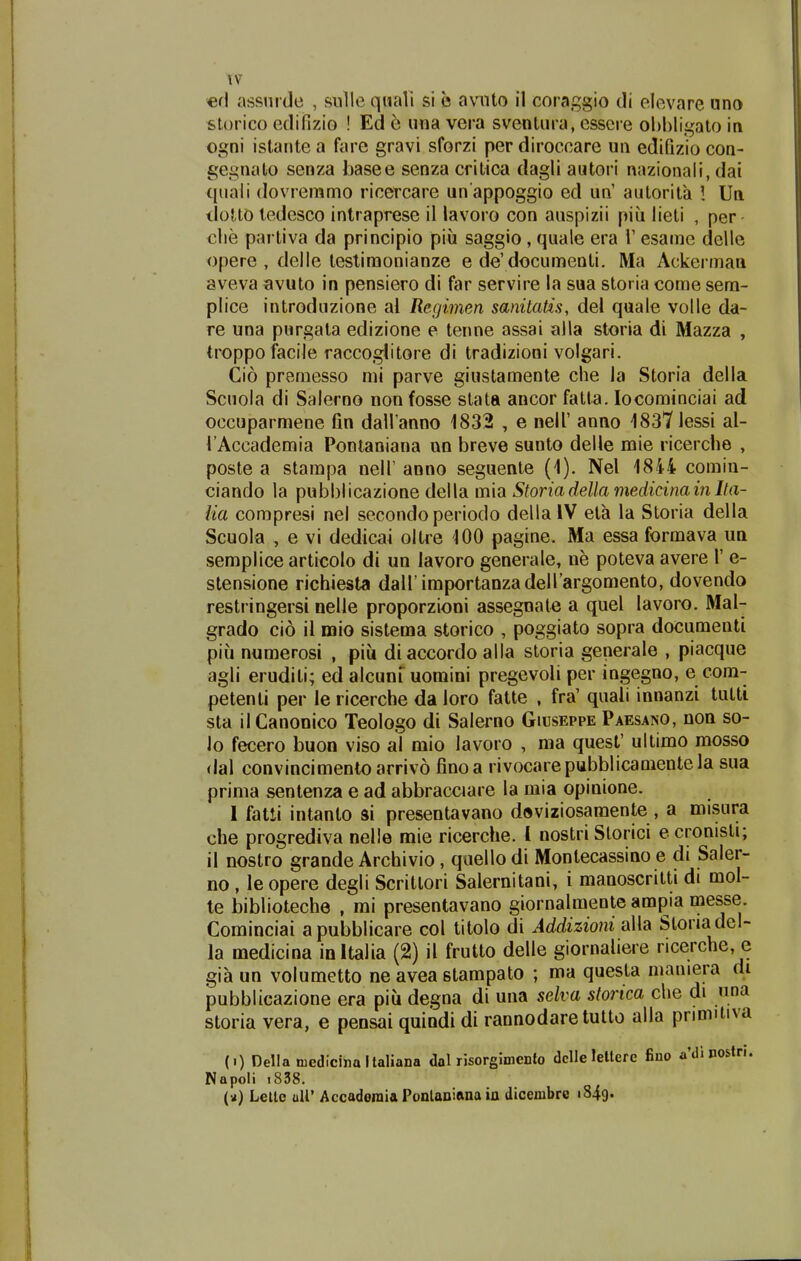 tv «rl assnide , siille qiiali si e avnto il coraggio di elevare «no slorico edifizio ! Ed 6 una vera sventiira, esscre obbligalo in ogni istante a fare gravi sforzi per diroccare un edifizio con- ge.i^niato senza basee senza critica dagli autori nazionali, dai quali (lovreramo riccrcare un appoggio ed un' autorita ! Un tlotto tedesco intraprese il lavoro con auspizii piu lieti , per clie partiva da principio piu saggio , quale era i' esame delle opere , delle tesliraonianze e de'documenti. Ma Ackerman aveva avuto in pensiero di far servire la sua storia come sem- plice introduzione al Recjimen sanitatis, del quale volle da- re una purgata edizione e teime assai alla storia di Mazza , troppofacile raccogiitore di tradizioni volgari. Cio premesso mi parve giustamente che Ja Storia della Scuola di Salerno non fosse stata ancor fatta. locominciai ad occuparmene fin dall anno 1832 , e nell' anno 18371essi al- l Accademia Pontaniana un breve sunto delle mie ricerche , poste a stampa nelT anno seguente (1). Nel 1844 comin- ciando la pubblicazione della mia Storiadella medicinavn Ita- lia compresi nel secondo periodo della IV eta la Storia della Scuola , e vi dedicai oltre 100 pagine. Ma essa formava un semplice articolo di un lavoro generale, ne poteva avere 1' e- stensione richiesta dairimportanzadeirargomento, dovendo restringersi nelle proporzioni assegnate a quel lavoro. Mal- grado cio il naio sistema storico , poggiato sopra documenti piu niimerosi , piu diaccordo alla storia generale , piacque agli eruditi; ed alcunruomini pregevoli per ingegno, e com- petenti per le ricerche da loro fatte , fra' quali innanzi tutti sta ilCanonico Teologo di Salerno Giuseppe Paesano, non so- 10 fecero buon viso al mio lavoro , ma quest' ultimo raosso <lal convincimentoarrivo finoa rivocarepubblicamentela sua prinia sentenza e ad abbracciare la mia opinione. 1 fatii intanto si presentavano doviziosaraente , a misura che progrediva nelle mie ricerche. l nostri Storici e cronisti; 11 nostro grande Archivio, quello di Montecassino e di Saler- no, le opere degli Scritlori Salernitani, i manoscritti di mol- te biblioteche , mi presentavano giornalmente ampia messe. Cominciai apubblicare col titolo di Addizioni alla Sloriadel- la medicina inltalia (2) il frutto delle giornaliere ricerche, e gia un volumetto ne avea stampato ; ma questa maniera di pubblicazione era piu degna di una selva storica che di una storia vera, e pensai quindi di rannodare tutto alla primitiva (i) Della niedicinaltaliana dal nsorgimento dcUelettere fiuo adinostn. Napoli i858. («) Lelle uir Accadoraia Ponlaniana ia dicembro i849«