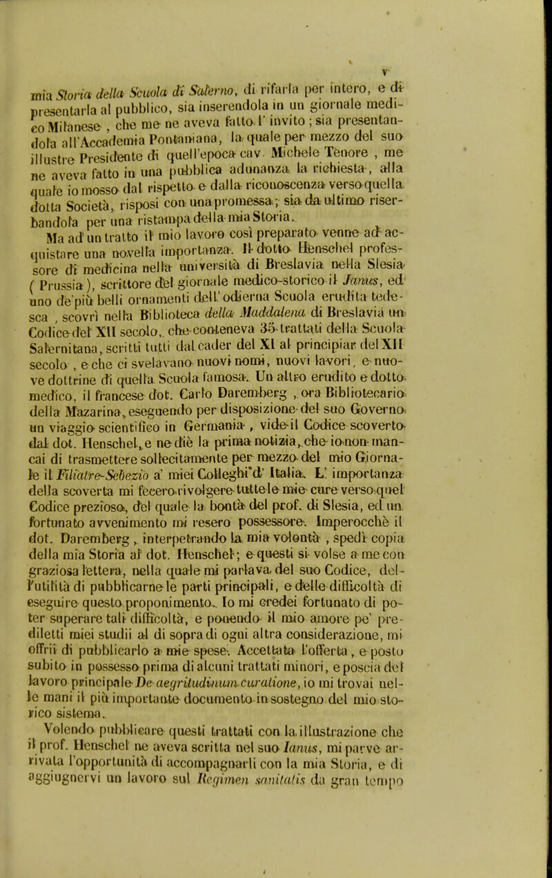 ffiia Sloria della Scuola di Satenio, di rifacla per intoro, e clt presentarla al pubblico, sia inserendola in un giornale raedi- €0 Mibnese , clie me ne aveva fatto. l' invito ; sia presentan- dofa airAccademiaPontomana, la-quale per mezzo del suo illustrePresidentedi (fueirepoca cav MicfKjle Tenore , rae ne aveva fatto in una pubblica adunaaza la riehiesta, a^la fluafe io mosso dal rispelto e dalla ricouoscenza versoquella dolta Societa, risposi con unapromess»; siada ultimo riser- bandora per una ristarapade^lanwaStoiia. Ma ad un tralto \\ mio lavoro cosi preparato venne a(f ac- (luistare una novella importanza. Il-dotta tfensche^ prafes- sore di medieina nella universilra di Breslavia neHa Slesia ( Prussia), scrittore (tel giornale medico-storico it Janus, ed' uno de piu belli ornainenti clcU'odierna Scuola erudita tede- sca scovri nelhd Fiblioteca della Maddalena di Breslavia mv Codicedet XU secolo,. che cooleneva 35-tFattati della Scuola Safernitana,scritli tutti dalcader del Xl al principiar delXII secolo , eche ci svelavano nuovi nomi, nuovi ^avori, e n«o- ve doltrine di queira Scuola famosa>. Un allFO erudito edotto^ medico, il francese dot. Carlo Daremterg , ora Bibliotecario della Mazarina,.eseguendo per disposizionedei s«o Gove«'no. un viaggioscientiflco in Germania , videil Codice scovertO; daldot. HenscheL^e nedie la pdraanotizia^cheio.non-nvan- cai di trasmetteresoIIecitaiBente perraezzo-del raio Giorna- }e 'd FilialKe-Sebezio a' miei CoHeghi'd' Ualia. L! irapoi-tanza della scoverta mi fecero-rivolgeretttttelemie eureverso quel' Codice prezioso., del cpale la bonta ciel prof. di Slesia, ed un. fortunato avvenimento rai resero possessore. Iraperocche il dot. Darembepg , interpefcra«do la raia volonta , spedi copia della raia Storia aJ dot. Hcnschel-; e questi si- volse amecon gra^ziosa lettera, nella quale rai parlava del suo Codice, del- 1'utititadi pubbHcarnele parti principali, edelle diffieolta di esegaire questo proponiraeato^ loroi Gi*edei fortUrnato di po- ter superare tali difficolta, e potiendo^ il raio amore pe' [>re- diletti naiei studii al di sopracli ogni altra considerazioae, mi offrii: di pubbliearlo a mie spese-. Accettat» 1'ofFerta, e posto subito in possesso priraa dialcuni trattati minori, eposcia del lavoro \)r'\nc\p;{\e-De aegritudumn cw'aliotie, io mi trovai iiel- le mani il piuiniportanledocumento insosteguo del raio sto- yico sistema, Volendo pubWicare quesfci fcrattati con laillustrazione che il prof. Henschel ne aveva scritta nel suo lanus, mi pai ve ar- livata I'opportunita di accoinpagnarli con la mia Storia, e di agSiugnervi un lavoro sul licfjimen sam(a(is da gran tcmpo