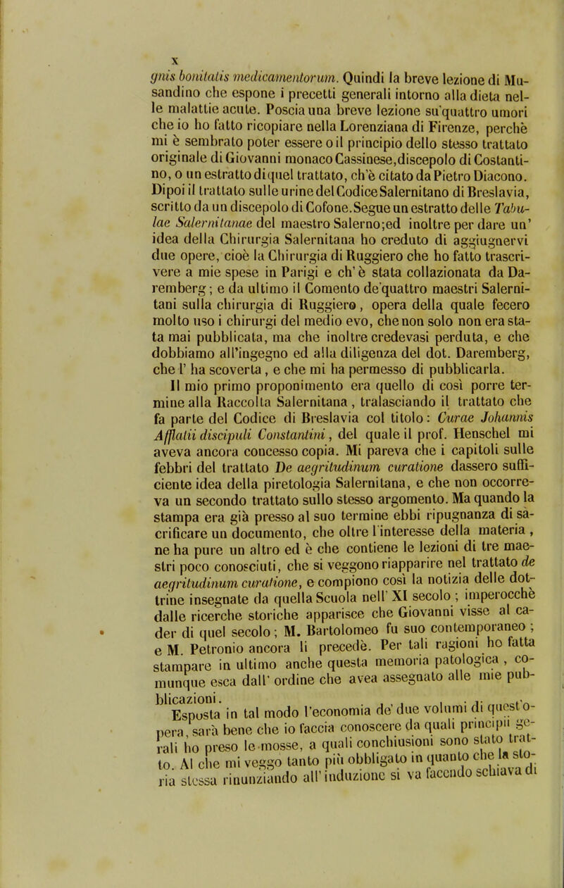 gnis bomtalis niedicamentorum. Quindi ia breve lezione di Mu- sandino che espone i precetti generah intorno alladieUi nel- le malattie acute. Posciauna breve lezione suquattro umori che io ho fatto ricopiare nella Lorenziana di Firenze, perche mi e sembrato poter essere oil principio dello stesso trattato originale diGiovanni monacoCassinese,discepolo diCostanti- no, 0 unestrattodiquel trattato, ch e citatodaPietro Diacono. Dipoiil trattato sulleurinedelCodiceSalernitano diBreslavia, scritto da un discepolo di Cofone.Segue un estratto delle Tabu- lae Salei^nitanae de\ maestro Salerno;ed inoltre per dare un' idea della Chirurgia Salernitana ho creduto di aggiugnervi due opere, cioe la Chirurgia diRuggiero che ho fatto trascri- vere a mie spese in Parigi e ch' e stata collazionata da Da- remberg; e da ultimo il Comento de quattro maestri Salerni- tani sulla chirurgia di Ruggiero, opera della quale fecero molto uso i chirurgi del medio evo, chenon solo non era sta- ta mai pubblicata, ma che inoltre credevasi perduta, e che dobbiamo all'ingegno ed a!la diligenza del dot. Daremberg, che r ha scoverta, e che mi ha permesso di pubblicarla. II mio primo proponimento era quello di cosi porre ter- minealla Raccolta Salernitana , tralasciando il trattato che fa parte del Codice di Bieslavia col titolo: Cwae Johannis Afpatii disdpuli Constantini, del quale il prof. Henschel mi aveva ancora concesso copia. Mi pareva che i capitoli sulle febbri del trattato De aegritudinum curatione dassero sufii- ciente idea della piretologia Salernitana, e che non occorre- va un secondo trattato sullo stesso argomento. Ma quando la stampa era gia presso al suo termine ebbi ripugnanza di sa- crificare un documento, che ollre l interesse della materia , ne ha pure un altro ed e che contiene le lezioni di tre mae- slri poco conosciuti, che si veggono riapparire nel trattatO(ie aegritudinum curafione, e compiono cosi la notizia delle dot- trine insegnate da quellaScuola nell' XI secolo ; imperocche dalle ricerche storiche apparisce che Giovanni visse al ca- der di quel secolo; M. Bartolomeo fu suo contemporaneo ; e M Petronio ancora li precede. Per tah ragioni ho fatta stampare in ultimo anche questa memoria patologica , co- munque esca dall' ordine che avea assegnato alle mie pub- blicazioni. . . , •j- ^^»'^ Espusta in tal modo Teconomia de'due volumi di questo- pera, sara bene che io faccia conoscere da quah pnnc.pn ge- rali ho preso le mosse, a quali conchmsioni sono s ato tiat- to. Al che mi veggo tanto pii. obbligato in ^^'^^^ iziando airinduziouc si va faccndo schidvadi ria slcssa rinunzi;