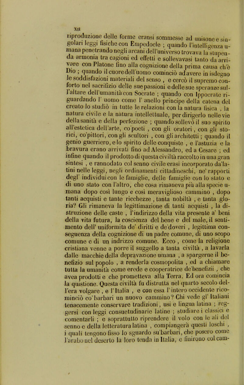 riproduzione delie forme eransi somraesse ad unisoneesin^ golan leggi fisichecon Empedocle ; quando rintelliqenza u- mana penetrandonegli arcani dell'universo trovava la stupea- da armonia tra cagioni ed effetti e sollevavasi tanto da arri- vare con Plalone fino alla cognizionedella prima causa ch'e Dio ; quando dcuoredell uomo comincio adavere inisdegno Je soddisfazioni materiali del senso , e cerco il supremo con- forto nel sacrifizio delle suepassioni edellesue speranzesul- laltare deirumanit^con Socrate ; quando con Ippocrate ri- guardando 1' uomo come 1' anello principe della catena del creato io studio in tutte le relazioni con la natura lisica , la natura civile e la natura intellettuaie, perdirigerlo nellevie dellasanita e della perfezione ; quando sollevo il suo spirito airestetica dell'arte, co poeti , con gli oratori, con gli sto- rici, co'pittori, congli scullori , con gliarchitetti; quando il genio guerriero,eIo spirito delle conquiste , e Tastuzia e la bravura erano arrivati fino ad Alessandro, ed a Gesare ; ed infine quando ilprodottodiquestaciviltaraccoltoinunagran sintesi , e rannodato col senno civile erasi incorporato da'la- tini nelle leggi, negli ordinamenti cittadineschi, ne'rapporti degl' individuicon le famiglie, delle famiglie con lo stalo e di uno stato con Taltro, che cosa rimaneva piu alla specie u- mana dopo cosi lungo e cosi meraviglioso cammino , dopo tanti acquisti e tante ricchezze , tanta nobilta , e tanta glo- ria? Gli rimaneva la legittimazione di lanti acquisti , la di- struzione delle caste , Tindirizzo della vita presente a' beni della vita futura, la coscienza del bene e del male, il senti- mento dell' uniformita de' diritti e de doveri , Jegittima con- seguenza della cognizione di un padre comune, di uno scopo comune e di un indrizzo comune. Ecco , come Ja reJigione cristiana venne a porre il suggello a tanta civilta , a lavarJa dalJe macchiedella depravazione umana ,a spargerne iJ I>e- nefizio sul popolo , a renderla cosmopolita , ed a chiamare tutta Ja umanita come erede e cooperatrice de benefizii, che avea prodotti e che prometteva alla Terra. Ed ora comincia Ja quistione. Questa civiJta fu distrutta ne! quarto secolo del- l'era volgare , e ritalia , e con essa 1' intero occidente rico- mincio co'l3arbari un nuovo cammino? Chi vede gl' Italiani tenacemente conservare tradizioni, usi e lingua latina ; reg- gersi con leggi consuetudinarie latine ; studiare i classici e comentarli ; e soprattutto riprendere il volo con le ali dcl sennoe della Jetteratura latina , compiangera questi loschi , i quali tengono fisso Jo sguardo su'barbari, che posero come ]'araboucldcscrto la loro tenda inltaha, c finirono colcam-