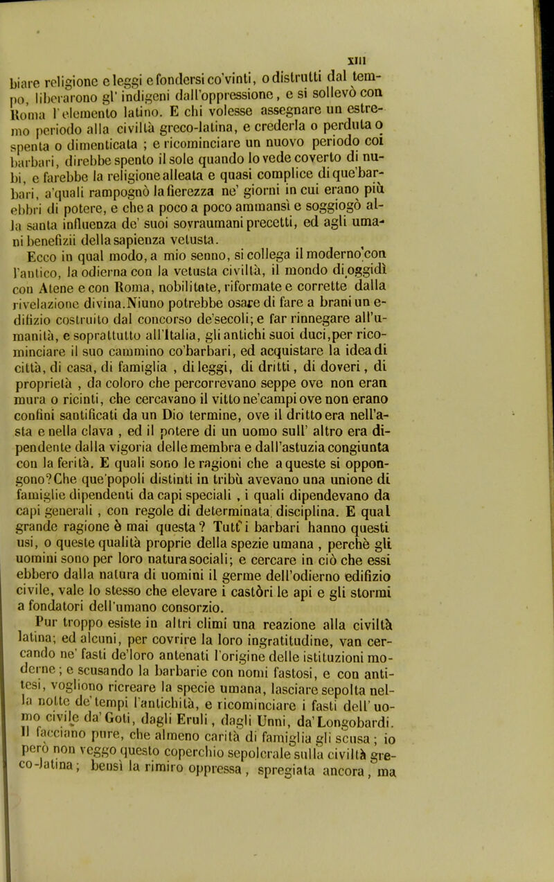 biare rcligione eleggi efondersicoVinti, odislrutti dal tem- po libcrarono gl' indigcni dairoppressionc, e si sollevo con Uoma rclemento latino. E chi volesse assegnare un estre- mo periodo alla civilta greco-latina, e crederla o perdutao spenta o dimenticata ; e ricoininciare un nuovo periodo coi barbari, direbbe spento ilsole quando lo vede coverto di nu- bi, e farebbe la religionealleala e quasi complice dique'bar- baVi, a quali rampogno lafierezza ne' giorni in cui erano piii ebbri di potere, e chea pocoa pocoammansi e soggiogo al- la sanla influenza de' suoi sovraumaniprecetti, ed agU uma- nibenefizii dellasapienza vetusta. Ecco in qual modo,a mio senuo, sicollega ii moderno'con rantico, la odierna con la velusta civilta, 11 mondo dioggidi con Atene econ Roma, nobilitote, riformatee corrette dalla livelazionc divina.Niuno potrebbe osare di fare a brani un e- difizio coslruito dal concorso de'secoli;e far rinnegare alTu- raanila, esoprattulto airitalia, gliantichi suoi duci,per rico- minciare il suo cammino co'barbari, ed acquistare la ideadi citta, di casa, di famiglia , dileggi, di dritti, di doveri, di proprieta , da coloro che percorrevano seppe ove non eran mura o ricinti, che cercavano il vitto ne'campi ove non erano confini santificati da un Dio termine, ove il drittoera neira- sta e nella clava , ed il potere di un uomo sull' altro era di- pendente dalla vigoria dellemembra e dairastuziacongiunta con la ferita. E quali sono le ragioni che aqueste si oppon- gono?Che que popoli distinti in tribii avevano una unione di famiglie dipendenii da capi speciali , i quali dipendevano da capi generali, con regole di determinata, disciplina. E qual grandc ragione 6 mai questa? Tutri barbari hanno questi usi, 0 queste qualita proprie della spezie umana , perche gU uomini sono per loro naturasociali; e cercare in cio che essi ebbero dalla nalura di uomini il germe deirodierno edifizio civile, vale lo stesso che elevare i castdri le api e gli storrai a fondatori deirumano consorzio. Pur troppo esiste in altri climi una reazione alla civiltk latina; ed alcuni, per covrire la loro ingratitudine, van cer- cando ne' fasU de'loro antenaU l origine delle istituzioni rao- derne; e scusando la barbarie con nomi fastosi, e con anti- tesi, vogliono ricreare la specie umana, lasciare sepolta nel- ia noLtc de'tempi l anUchita, e ricominciare i fasU deiruo- mo civile da'GoU, dagli Eruii, dagli Unni, da'Longobardi. 11 facciano pure, che almeno carita di famiglia gli scusa • io pero non veggo questo copercliio sepolcraie sulla civilt^ gre- co-Jatina; bensi ia rimiro oppressa , spregiata ancora, ma