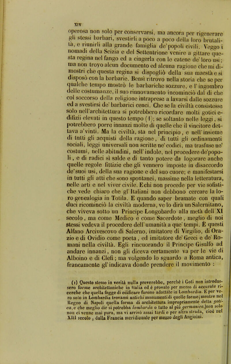 oporosa non solo per consorvarsi, ma ancora per rigenorare siessi harbari, sveslirli a poco a poco dolla loro brulali- Ih, e riunirli alla grande fainiglia de'popoli civili. Veggo i nomadi della Scizia e del Settentrione venire a gittare^iuc- sta regina nel fango ed a cingerla con le catene de' loro usi; ma non trovo alcun documento ed alcuna ragione che rai di- mostri che questa regina si dispoglio della sua raaestaesi disposo con la barbarie. Bensi ritrovo nella storia che se per qualche terapo mostro le barbariche sozzure, e I'ingombro delle costumanze, il suo rinnovaraento incomincio dal di che col soccorso della religione intraprese a lavarsi dalle sozzure ed a svestirsi de' barbarici cenci. Ghe se la civilta consistesse solo neirarchitettura si potrebbero ricordare molti goticie- difizii elevati in questo tempo ( I); se soltanto nelle leggi, si potrebbero porre innanzi molte di quelle che il vincitore det- tava a'vinti. Ma la civilta, sta nel principio, e nelTinsieme di tutti gli acquisti della ragione, di tutti gli ordinamenti sociali, leggi universali non scritte ne'codici, ma trasfusene' costumi, nelleabitudini, nelTindoIe, nel procederede'popo- 11, e di radici si salde e di tanto potere da logorare anche quelle regole fittizie che gli vennero imposte in disaccordo de'suoi usi, della sua ragione e del suo cuore; e manifestarsi in tutti gli atti chesono spontanei, massimenella letteratura, nelle arti e nel viver civile. Echi non procede per viesofisti- che vede ch iaro che gl' Italiani non debbono cercare la lo- rogenealogia in Tolila. E quando saper bramate con quali duci ricomincio la civilta moderna, ve lo dira unSalernitano, che viveva sotto un Principe Longobardo alla meta dell XI secolo, ma corae Medico e come Sacerdote, meglio di noi stessi vedeva il procedere dell' umanita a que' tempi. £ questi Alfano Arcivescovo di Salerno, iraitatore di Virgilio, di Ora- zio e di Ovidio come poeta, ed imitatore de' Greci e de' Ro- mani nella civiita. Egli rincuorando il Principe Gisulfo ad andare innanzi, non gli diceva certamente va per le vie di Alboino e di Clefi; ma volgendo lo sguardo a Roma antica, francamente grindicava donde prendere il movimento : (i) Questo slesso in verita nulla proverebbc, perche i Goti non introdus- scro forrae orcLitettoniche in Ualia ed e provato pcr mezzo di accurate ri- ccrche che quella fogge di edificare furono adottate in Lombardia. E per ve- ro solo in Lombardia trovansi antichi monunicntidi quelle formejmentre ncl Ucgno di Napoli quclla forraa di architcltura impropriamente dclla gott- ca, c che meglio dir si potrebba lomharUa o tulto al piu germanica.\nm solo non ci vcnne mai pura, ma vi arrivo assai tardi e pcr altra strada, cioc ucl Xlil secolo , dalla Francia mcridionale per mezzo degli Angioini.