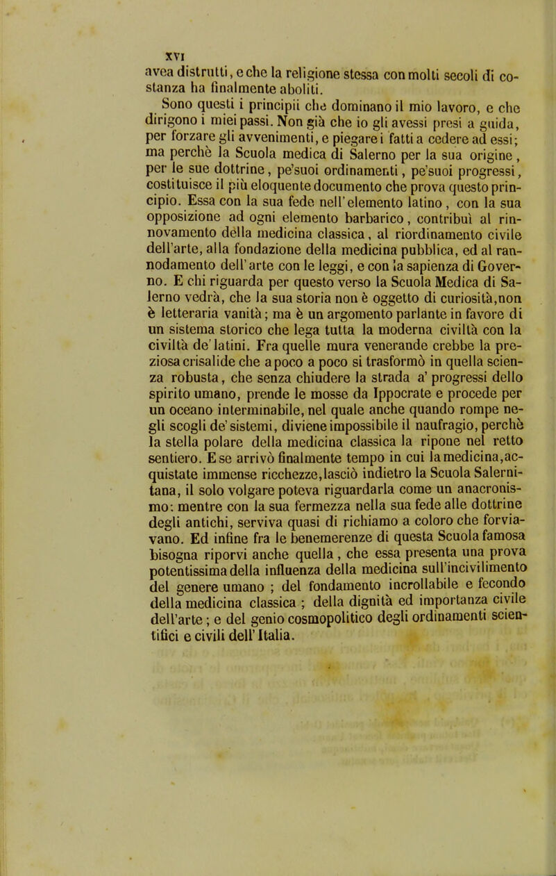 avea distriitti, eche la religione stessa conmolli secoli di co- stanza ha finalmente aboliti. Sono questi i principii che dominano il mio lavoro, e che dirigono i miei passi. Non gia che io gli avessi presi a gaida, per forzare gli avvenimenti, e piegare i fatti a cedere ad essi; ma perche la Scuola medica di Salerno per ia sua origine, per le sue dottrine, pe'suoi ordinamenti, pe'suoi progressi, costituisce il piu eloquente documento che prova questo prin- cipio. Essa con la sua fede neirelemento latino, con la sua opposizione ad ogni elemento barbarico, contribui al rin- novamento della medicina classica, al riordinamento civile deirarte, alla fondazione della medicina pubblica, ed al ran- nodamento delTarte con le leggi, e con la sapienza di Gover- no. E chi riguarda per questo verso la Scuola Medica di Sa- Jerno vedra, che la sua storia non h oggetto di curiosita,non h letteraria vanita; ma un argomento parlante in favore di un sisteraa storico che lega tutta la moderna civilta con la civilta de latini. Fra quelle mura venerande crebbe la pre- ziosacrisalide che apoco a poco si trasformo in quella scien- za robusta, che senza chiudere la strada a' progressi dello spirito umano, prende le mosse da Ippocrate e procede per un oceano interminabile, nel quale anche quando rompe ne- gli scogli de'sistemi, divieneimpossibile il naufragio, perche la stella polare della medicina classica la ripone nel retto sentiero. Ese arrivo finalmente tempo in cui Iamedicina,ac- quistate immense ricchezze,lasci6 indietro la Scuola Salerni- tana, il solo volgare poteva riguardarla come un anacronis- mo: mentre con la sua fermezza nella sua fede alle dottrine degli antichi, serviva quasi di richiamo a coloro che forvia- vano. Ed infine fra le benemerenze di questa Scuola famosa bisogna riporvi anche quella, che essa presenta una prova potentissimadella influenza della medicina suirincivilimento del genere umano ; del fondamento incrollabile e fecondo della medicina classica ; della dignita ed importanza civile deU'arte; e del genio cosmopolitico degli ordinamenti scieo- tifici e civili dell' Italia. J