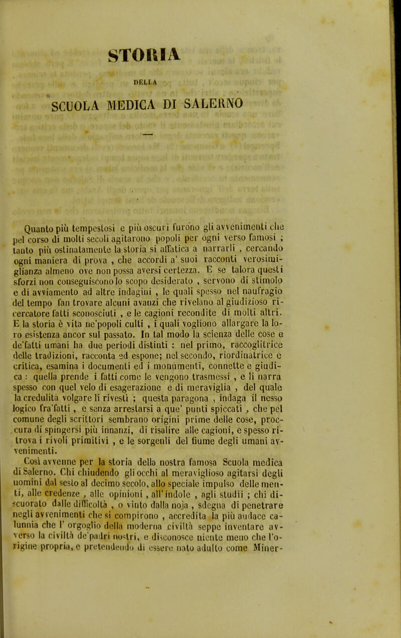 STOIIIA DELLA SCUOLA MEDICA DI SALElllVO Quanlopiu tempcstosi e piuoscuri furono gli avvenimenti che pel corso di molli secoli agitaroiio popoli per ogni verso famosi ; lanto piu oslinatamcnle la storia si alTatica a narrarli , cercanda ogni maniera di prova , clie accordi a' suoi racconti verosimi- glianza almeno ove non possa aversi certezza. E se taloraquesti sforzi non conseguiscoriolo scopo desideiato , servono di stimolo e di avviamento ad altre indagini , le quali spesso nel naufragio del tempo fan trovare alcuni avanzi che rivelano al giudizioso ri- cercatore fatti sconosciuti , e le cagioni recondite di molli altri. E la storia 6 vita nepopoli culti , i quali vogliono allargare la lo- ro esistenza ancor sul passato. In tal modo la scienza delle cose g deTatti umani ha due periodi distinti : nel primo, raccoglitrice delle tradizioni, racconta ed espone; nelsecondo, riordiuatrice c critica, esamina i documenti ed i monumenti, connette e giudi- ca : quella prcnde i fatti corae le vengono trasmessi , e li narra spesso con quel velo di esagerazione e di meraviglia , del quale la credulita volgare li rivesti ; questa paragona , indaga il nesso logico fraTatti , e senza arrestarsi a que' punti spiccati , che pel comune degli scriltori sembrano origini prime delle cose, proc- cura di spingersi piii innanzi, di risaiire alle cagioni, e spesso ri- trova i rivoli priraitivi , e le sorgcnli del Gume degli umani av- venimenti. Cosi avvenne per la storia della nostra famosa Scuola niedica diSalerno. Chi chiudendo gliocchi al meraviglioso agitarsi degli uomini dal seslo al decimo sccolo, allo speciale impulso delle men- ti, alle credenze , allc opinioni , airindole , agli studii ; chi di- scuorato dalle diflicolta , o vinto dalla noja , sdcgua di penetrare negU avvenimenti che si compirono , accredita la piii audace ca- lunnia che 1' orgoglio dolla moierna civilla seppe inventare av- \erso ia civilt.^ de padri uo4ri, e disconosce niente meuo che To- rigine propria, e prelendeudo di essere nato adulto come Miner-