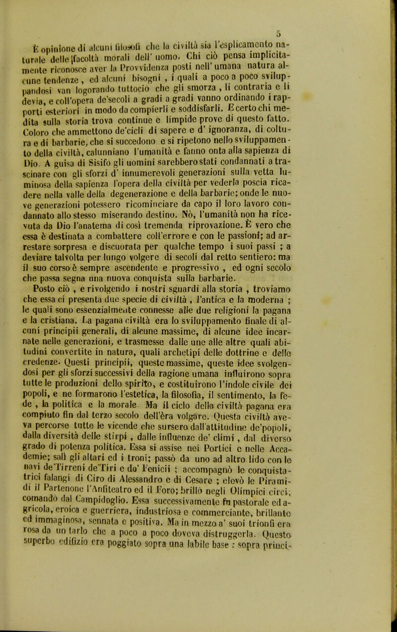 t opinione di alcuni filoijori clie \o civiUi sia rosplicamcnto na- lurale dellelfacoltJi morali deli'uomo. Chi ci6 pensa imphcita- mente riconosce aver la Provvidenza posti neli' umana natura al- cune tendenze , cd alcuni bisogni , i quali a pocoa poco svilup- pandosi van logorando tultocio che gli smorza , li contraria c ii devia, e coiropera de'secoli a gradi a gradi vanno ordinando i rap- porli'esteriori in modo dacompierli e soddisfarli. Ecertochime- dita sulla storia trova continue c limpide prove di questo fatto. Coloro cheammettono de'cicli di sapere e d' ignoranza, di coltu- ra e di barbarie, che si succedono e si ripetono nello sviluppamen- to della civilt^i, calunniano lumaniti e fanno onta aila sapienza di Dio. A guisa di Sisifo gli uomini sarebberostati condannati atra- scinare con gli sforzi d' innumerevoli generazioni sulla vetta lu- minosa della sapienza Topera della civilt^i per vederla poscia rica- dere nella valle della degenerazione c della barbarie; onde le nuo- ve generazioni potessero ricomiiiciare da capo il loro lavoro con- dannato allostesso miserando destino. N6, rumanita non ha rice- vuta da Dio Tanatema di cosi tremenda riprovazione. vero che essa 6 destinata a combattere coirerrore e con le passionf; ad ar- restare sorpresa e discuorata per qualche tempo i suoi passi ; a deviare talvolta per lungo volgere di secoli dal retto sentiero: ma il suo corso 6 sempre ascendente e progressivo , ed ogni secolo che passa segna nna nuova conquista sulla barbarie. Posto ci6 , e rivolgendo i nostri sguardi alla storia , trovramo che essa ci presenta due specie di civiJta , Tantica e la moderna ; le quali sono essenzialme«ite connesse alle due religioni la pagana e la cristiana. La pagana civilt^ era lo sviluppamento finaledi al- cuni principii generali, di aleune massime, di alcune idee incar- nate nelle generazioni, e trasraesse dalle une alle altre quali abi- tudini convertite in natura, quali archetipi delle dottrine e delle credenze. Questi prineipii, queste raassime, queste idee svolgen- dosi per gli sforzi successivi della ragione umana influirono sopra tutte le produzioni dello spirrto, e costituirono Tindole civile dei popoli, e ne formarono l estetica, la filosofia, il sentimento, la fe- de , h politica e la morale- Ma il ciclo della civiltcY pagana era eompiuto fin dal terzo secolo dcir6ra volg^iTe. Oucsta civilt^t ave- va percorse tutte le vicende che surserodairattiliidiiH3 dc'popoIi, dalla diversita dclle stirpi, dalle influenzc de' climi, dal diverso grado di potcnza politica. Essa si assise nci Porlici c nelle Acca- demie; sali gli altari ed i troni; pass6 da uno ad altro iido con le navi del'irrcni de'Tiri e de' renicii t, accompagn6 le conquista- trici falangi di Ciro di Alessandro e di Cesare ; elev6 le Pirami- di il Partenone rAnfiteatroed il Toro; brillo negli Olimpici circi; comando dal Campidoglio. Essa successivamcnte fn pastoralc eda- gricola, croica c guerricra, industriosa e commcrciante, brillanlo ed immoginosa, scnnata e positiva. Ma in mczzaa' suoi triouG era rosa da un larlo chc a poco a poco dovcva distruggcrla. Qucsto superbu cdifizio cra poggiato sopra una labile base : sopra princl-
