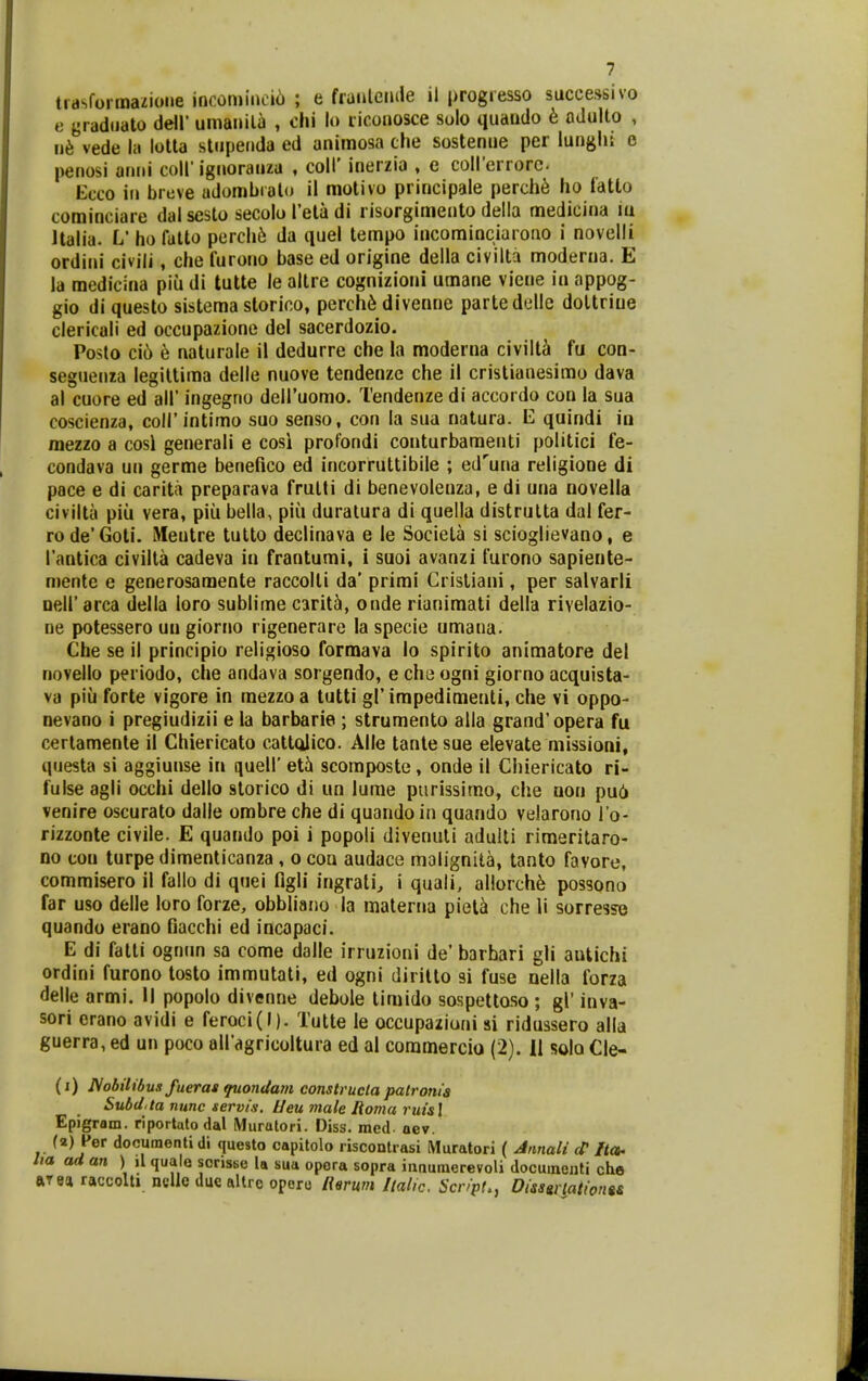 trasformazione incomine»6 ; e fratilemle il progresso successivo e gradiiato de\V umanila , ohi lo riconosce solo quando 6 odulto , n6 vede l.i lotla stupeiida ed animosa che sostenue per lunglii e penosi anni coll' ignorauza , coll' inerzia , e coII'errorc- Ecco iu breve adombralo il motivo principale perch^ ho fatto cominciare dalsesto secoloTetadi l isorgimento della medicina iu llalia. L' ho fatto perchft da quel lempo incominciarono i novelli ordini civili, che furono base ed origine della civilta moderna. E la medicina piu di tutte le altre cognizioni umane viene in appog- gio di questo sistema slorico, perch6 divenne partedelle doltriue clericali ed occupazione del sacerdozio. Posto ci6 e naturale il dedurre che la moderna civilti fu con- seguenia legiltiraa delle nuove tendenze che il cristianesimo dava al cuore ed all' ingegno deiruomo. Tendenze di accordo con la sua coscienza, coll' intimo suo senso, con la sua natura. E quindi in mezzo a cosl generali e cosi profondi conturbaraenti politici fe- condava un germe benefico ed incorruttibile ; ed^una religione di pace e di carita preparava frulti di benevolenza, e di una novella civilta piii vera, piii bella, piii duralura di quella distrulta dal fer- rode'Goti. iHeutre tulto declinava e le Societa si scioglievano, e Tantica civilta cadeva in frantumi, i suoi avanzi furono sapiente- mente e generosamente raccolti da' primi Crisliaui, per salvarli Deir arca della loro sublime caritti, onde rianimati della rivelazio- ne potessero uu giorno rigenerare la specie umana. Che se il principio religioso formava lo spirito animatore del novello periodo, che andava sorgendo, e cha ogni giorno acquista- va piii forte vigore in mezzo a tutti gl' impedimenti, che vi oppo- nevano i pregiudizii e la barbarie ; strumento alla grand'opera fu certamente il Chiericato cattolico. Alle tanlesue elevate missioni, questa si aggiunse in quell' et5 scomposte, onde il Chiericato ri- fulse agli occhi dello slorico di un lurae piirissimo, che non pu6 venire oscurato dalle ombre che di quando in quando velarono l o- rizzonte civile. E quando poi i popoli divenuti adulli rimeritaro- no ton turpe dimenticanza , o con audace malignita, tanto favore, commisero il fallo di quei flgli ingrali^ i quali, allorch6 possono far uso delle loro forze, obbliano la materna piela che li sorresse quando erano fiacchi ed incapaci. E di fatti ognrm sa come dalle irruzioni de' barbari gli autichi ordini furono tosto immutati, ed ogni diritlo si fuse oella forza delle armi. H popolo divenne debole timido sospettoso ; gl' inva- sori erano avidi e feroci(I). Tutte le occupazioni si ridussero alla guerra, ed un poco airagricoltura ed al coramercio (2). II solo Cle- (i) I^obilibus fueras ptondam construcla patronia Subd.ta nunc servis. Ueu male Roma ruisl Epigram. riportulodal Muratori. Diss. raed aev. (a) Per documentidi questo capitolo riscontrasi iMuratori ( Jnnali /ta. ha ad an ) il quale sorisse la sua opora sopra innumerevoli documenti che ftTea raccolti neile duc altre oporo lisrum liaUc. ScripL, Dissgrpiionts