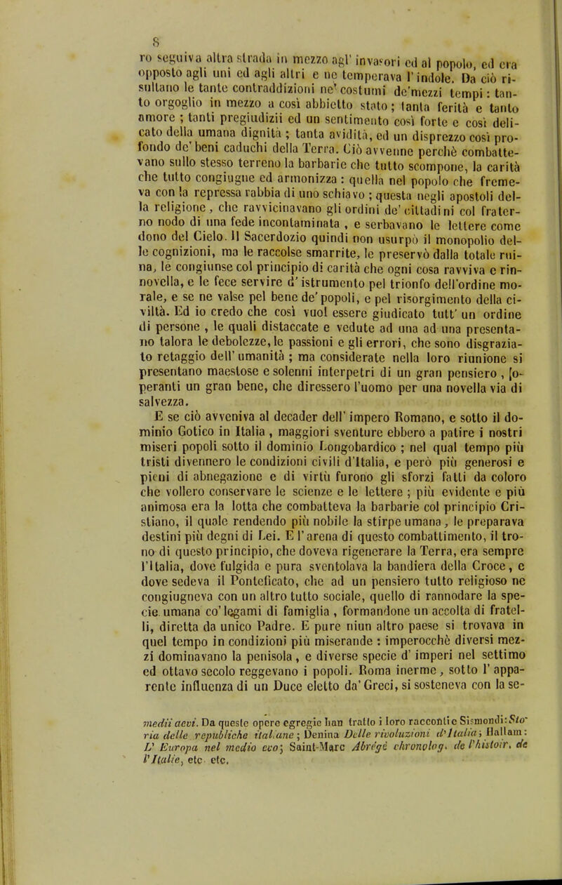 ro seguiva allra slrada iu mcz70 agl' invafori cd al ponolo. cd cra opposlo agh uni cd agli allri e nc lcmpcrava rindole. Da cio ri- snllano le tante conlraddizioiii nc^costumi dcniczzi lcmpi • tan- to orgogUo in mezzo a cosi abbictlo stato; lanta ferita e tanto nmore ; tanti pregiudizii ed un sentimeiito cosi forlc e cost deli- cato dclla umana dignita ; tanta avidita, ed un disprezzo cosi pro- fondo dc' beni caduchi della Terra. Ci6 avvenne percli6 combatte- vano sullo stesso terreno la barbarie che tutto scompone, la carit^ che tulto congiugne ed armonizza : quclla nel popolo che frcme- va con !a repressa rabbia di uno schiavo ; questa negii apostoli del- la religione, che ravvicinavano gliordini de'cilladini col fratcr- no nodo di una fede incontaminata , e serbavano lc lcllere come dono del Cielo. II Sacerdozio quindi tion usurpo il monopolio del- le cognizioni, ma le raccolse smarrite, le preserv6 dalla totalc nii- na, le congiunse col principio di carita che ogni cosa ravviva c rin- novclla, e le fece servire d'istrumenlo pel trionfo deirordine mo- rale, e se ne valse pel benc de'popoIi, e pel risorgimento della ci- vilt^. Ed io credo che cosi vuol essere giudicato tutt' un ordine di persone , le quali distaccate e vedute ad una ad una prescnta- no lalora le debolczze,lc passioni e gli errori, chc sono disgrazia- lo retaggio dell' umanita ; ma considerate nella loro riunione si presentano maestose e solenni interpetri di un gran pcnsiero , [o- peranti un gran bene, clie dircssero ruomo per una novella via di salvezza. E se ci6 avveniva al decader dell' impero Romano, e sotto 11 do- minio Gotico in Italia , maggiori sventure ebbero a patire i nostri miseri popoli sotto il dominio ^ongobardico ; nel qual tempo piii tristi divennero le condizioni civili d'ltalia, e pero piu generosi e picni di abnegazione e di virtii furono gli sforzi fatti da coloro che vollero conservare le scienze e le lettere ; piii evidcnte e piu animosa era la lotta che combatteva la barbarie col principio Cri- stiano, il quale rendendo piu nobile la stirpe umana, le proparava destini piii degni di Lei. E Tarena di questo combattimento, il tro- no di questo principio, che doveva rigenerare la Terra, era semprc ritalia, dove fulgida e pura sventolava la bandiera della Croce, c dove sedeva il Pontciicato, che ad un pensiero tutto rcligioso ne congiugncva con un altro tutto sociale, quello di rannodare la spe- cie umana co'lQgami di famiglia , formandone un accolta di fratel- li, diretta da unico Padre. E pure niun altro paese si trovava in quel tempo in condizioni piii miserande : imperocch6 diversi mez- zi dominavano la penisola, e diverse specie d' imperi nel settimo ed ottavo secolo reggevano i popoli. Eoma inerme, sotto 1'appa- rcntc inQuenzadi un Duce eletto da'Greci, sisosteneva con lasc- mp.dnaevi. Da queslc opcrc cgrcgic lian traKo i loro raccontic Si?niontli:5/o ria delle republiche ilal.ane ; Denina Dclle rivoluzioni f/'//«//rti HalUm: U Europa nel tncdio eco\ Saiat-M«rc Abregi chronploff, de l'histoir. de Vltat/ey etc etc.