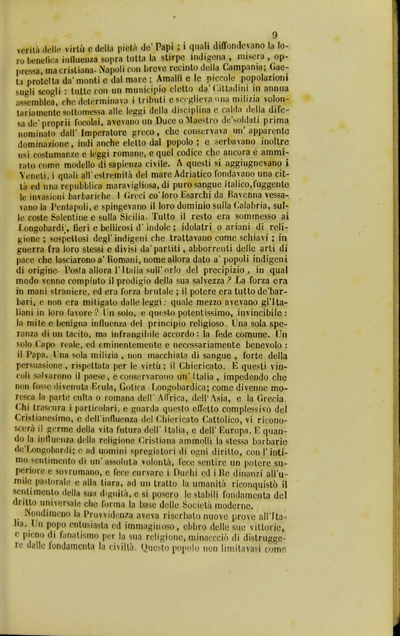 vcrilii ilell.; virlu c dclla pieU^ de' Papi ; i qiiali diffondcvano la lo-, ro benelica irWluenza sopra lutta la stirpe indigctia , niiscra , op- prcssa, macrisliana- Napoli con brcvc recmto della Campania; Gae- tii protelta da'monti c dal mare ; AmaKi e le piccole popolazioni sugli scogli : luttc con un municipio clello da'Ciltadini in annua assemblea, chc dctcrminava i tributi c sccglicva luia mili/ia volon- tariamentesoltomessa alle leggi dclla disciplina c calda della dife- sa dc' proprii focolai, avevano un Duce o Macstro de'soldati prima nominato dall' Imperatore greco, che conscrvava un' apparente dominazione, indi anche elelto dal popolo ; e serbavano inoltre usi costumanze e leggi romane, e quel codice che ancora e ammi- ralo como modello di sapienza civile. A questi si aggiugnevano i Veneli, i quali airestremil^ del mare Adriatico fondavano una cit- la ed una repubblica maravigliosa, di purosanguc italico,fuggente le invasioui barbariche. 1 Greci co'Ioro Esarchi da Ravcnna vessa- vano la Penlapoli, e spingevano il loro domiDio sulla Calabria, sul- le coste Salentine e sulla Siciiia. Tutto il resto era sommesso ai J.ongobardi;, Geri e bellicosi d' indole ; idolatri o ariani di reli- gione ; sospettosi degl'indigeni che trattavano come schiavi; in guerra fra loro stessi e divisi da'partiti, abborrenti delle arti di pace che lasciarono a' Romani, nome allora dato a' popoli indigeni di origine. Posta allora 1'Italia suirorlo del precipizio , in qual modo vcnne compiuto ii prodigio della sua salvezza P La forza era in mani straniere, ed era forza brutale ; il potere era tutto de'bar- bari, e non era mitigato dalle leggi; quale mezzo avevano grita- liani in loro favore ? lln solo, e questo potentissimo, invincibile : la mite e benigna influenza del principio religioso. Cna sola spe- ranza di un tacilo, ma infrangibile accordo: la fede comune. Un solo Capo reale, ed eminentemente e necessariamente benevolo : il Papa. Cna sola milizia , non macchiata di sangue , forte della persuasione, rispettata per le virtu: il Cbiericato. E questi vin- coli solvarono il paese, e conservarorio un' Italia , impedendo che non fossc divcnuta Erula, Golica Longobardica; come divenne mo- rcsca la partc culta o romana dell' ACIrica, dell'Asia, e la Grecia. Chi trasciira i particolari, e guarda questo effetto complessivo del Cristianesimo, e deirinfluenza dcl Chiericato Cattolico, vi ricono- scera il gcrme della vita futura dell' Italia, e dell' Europa. E quan- do la influcnza dclla religione Cristiana ammoHi la stessa barbarie dc'Longobar(li; o ad uomini spregiatori di ogni diritto, con Tinti- mo scntimento di un'assoliita volonta, fecc senlire un potcre su- pcriore e sovrumano, e fece curvare i Duchi ed i Re dinanzi aH'u- mde pastoralo e alla tiara, ad un tratto la umanita riconquist6 il scnlimento della sua dignila, e si posero le stabili fondamcnta del dritto universale chc forma la base dclle Socicta modernc. Nondimeno la Provvidcnza avcva riscrbalo nuovc provc aHTta- Iia. IJn popo cntusiasta cd immaginoso, cbbro dcllo suo vittoric, c picno dl fanutismo pcr la siia rcligionc, minacccio di distrugge- rc dallc fondamenta lu civilla, Questo popolo non limitavasi comc