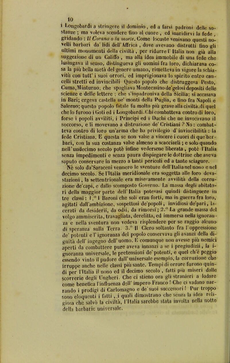 i l^origobardi a striiigere il dominio, ed a farsi padroni delle so- stanze ; ma voleva sceiidere tino al cuore , cd inaridirvi la fede, gtidaiido : // Coram o la morle. Come locuste veuivano questi no- velli barbari da' lidi deirAffrica , dove avevano dislrulti fino gli ultimi monumenti della civiita , per ridurre l' Italia non gi^ alla suggezione di un Califfo , ma alla idea immobile di una fede che lusingava il senso, distingueva gli uomini fra loro, dichiarava co- sa la piii bella raeta del genere umano, rimetteva in vigore la schia- vitii con tutt' i suoi orrori, ed imprigionava lo spirito entro can- celli stretti ed invincibili Questo popolo che distruggeva Pesto, Cuma,Minturno; che spogliava Montecasinode*gelo8idepositi delle scienze e delle lettere ; che sMnpadroniva della Sicilia; si accasava in Bari; ergeva castella ne' monti della Pu!2[lia, e 6no fra Napoli e Salerno;questo popolo fatale fu molto piii gravealla civilta,di quel chelo furono i Goti ed i Longobardi.Chicombatteva controdi loro, forse i popoli awiliti, i Principi ed i Ouchi che ne invocavano il soccorso, e li movevano a distruzione de' Cristiani ? l\o : combat- leva conlro di loro un'arma che ha privilegio d'invincibilita : la fede Cristiana. E questa se non valse a vincere i cuori di que bar- bari, con la sua costanza valse almeno a scacciarli; e solo quando neirundecimo secolo pDt5 infine vedersene liberata , pote Tltalia senza impedimenti e senza paura dispiegare le doftrine cheaveva saputo conservare in mezzo a tanti pericoli ed a tante sciagure. N6 solo da'Saraceni vennero le svenlure deiritalianel nono e nel decimo secolo. Se l ltalia meridionale era soggetta alle loro deva- stazioni, la settentrionale era miseramente avvilita della corru- zione decapi, c dallo scomposlo Governo. La massa ilegli abitato- ri della maggior parte deiritalia potevasi quindi distinguere in Ire classi: I.° I Baroni che soli eran forti, ma in guerra fra loro, agitati dall ambizione, sospettosi de popoli, invidiosi de pari, U- cerati da desiderii, da odii, da rimorsi; 2.° La grande massa dcl volgo ammiserita, travagliata, derelitta, ed immersa nella ignoran- za e nella sventura non vedeva risplendere per se raggio alcuno di speranza sulla Terra. 3. II Clero soltanto fra l oppressione de' potenti e 1' ignoranza del popolo conservava gli avanzi della di- gnita deir ingegno deiruorao. E comunque non avesse piii neraici aperti da combattere pure aveva innanzi a se i pregiudizii, la i- gnoranza universale, le pretensioni de' potenti, e quel ch'e peggio essendo vinto il pudore dall'universale esempio, la corruzione che irruppe anche nelle classi piii sante. Tempi di orrore furono quin- di per rUalia il nono ed il decimo secolo , falti piii miseri dalle scorrerie degli Ungheri. Che ci stieno ora gli stranieri a lodare come benetica rinHuenza dsH' impero Franco ! Che ci vadano nar- rando i prodigi di Carlomagno e de'suoi successori I Pur troppo sono eloqucnti i fatti ,J quali dimostrano che senza la idea reli- giosa che salvo la civilta, ritalia sarebbe stata involta nella notte della barbarie uuiversale.