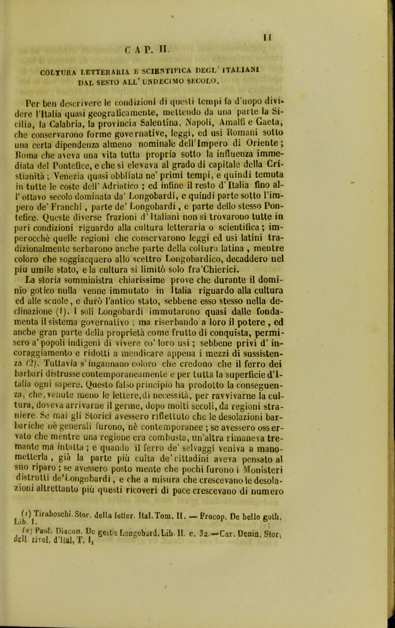11 COLTURA LETTEnAllIA E SCIBNTIFICA DEGL' ITALIANl DAL SESTO ALL* LNDECJMO SECOLO. Per ben descrivere le coiidizioni di quosli lcmpi fa d uopo diyi- dere rilalia quasi geograGcamenle, mellendo da uiia parle la Si- cilia, la Calabria, la provincia Salenlina, iNapoli, AmalG e Gaela, che conservarono forme governative, leggi, ed usi Romani sollo una cerla dipendenza almeno nominale deirimpero di Oriente; Boma che aNeva una vila tutta propria sotto la influenza imme- diala del Ponteflce, e che si elevava al grado di capitale della Cri- stianita ; Venezia quasi obbliala ne' primi tempi, e quindi tcmuta in tutte le coste dell' Adriatico ; ed infine ii resto d' Italia Cno al- r otlavo secolo dominata da' Longobardi, e quiodi parte sotto Tira- pero de'Franchi, parte de' Longobardi, e parte dello slesso Pon- tefice. Queste diverse frazioni d' Italiani nonsi trovarono tutte in pari condizioni riguardo alla cultura letteraria o scientifica; im- perocche quelle regioni che conservarono leggi ed usi latini tra- dizionalmenlc serbarono anche parte della collufii lalina , mentre coloro che soggiacquero allo scettro Longobardico, decaddero nel piu umile stato, e la cultura si limit6 solo fra'Chierici. La storia somministra chiarissime prove che durante il domi- nio gotico nulla venne imrautato in Italia riguardo alla cultura ed alle scuole, e duro Tantico stato, sebbene esso stesso nella de- clinazione (I). 1 soli Longobardi immutarono quasi dalle fonda- reenta il sistema governalivo ; ma riserbando a loro il potere , ed anche gran parte della proprieta come frutto di conquista, permi- sero a' popoli indigeni di vivere co' loro usi; sebbene privi d' in- coraggiamento e ridolti a mcndicare appena i mezzi di sussisten- za l'2}. Tuttavia s'ingannano coloro che credono che il ferro dei barbari distrusseconlemporaneamente e per tutta la superficied'1- lalia ogni sapere. Questo fabo principio ha prodolto la conseguen- za, che,venute meno le lettere.di necessila, per ravvivarne la cul- tura, doveva arrivaroe il gerine, dopo moiti secoli,da regioni stra- niere. Se mai gli Storici avessero rifietluto che le desolazioni bar- bariche ue generali lurono, n^ contemporanee ; se avessero osser- vato che mentre una regione era combusta, un'altra rimaneva tre- manlc ma intalta ; e quamlo il ferio de' selvaggi veniva a mano- mellerla , gia la parte piii culta de'cittadini aveva pensato al suo riparo ; se avessero posto raente che pochi furono i Monisteri distrutli de'Longobardi, e che a misura che crescevanoledesola- zioni allrellanto piii questi ricoveri di pace ciescevano di iiumeio ( i) Tiraboschi.Stor. della leltcr. Ilal.Tom. II. — Procop. De bello colh. Lib. 1. I D h} Paol. Diacon. Dc gestis LoDsobard.Lib. II. c. 3a.-Car. Denin. Slor^ dcU nvol. d Uol. f. I,