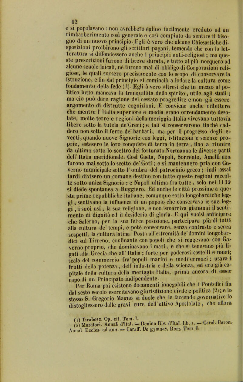 e si popolavano : non avrebbero egb'no facilmente creJuto ad un rimbarberimenlo cosi generalee cosi compiulo da sentire rl biso- gno di un nuovo principio..Egli 6 vero che alcune Chiesastichedi- sposizioni proibirono gli scriltori pagani, teraendo che con la let- teratura si dilTonJessero anclie i principii anti-religiosi; maque- ste prescrizioni furono di breve durata, e tutto al piii nocquero ad alcune scuole laicali, n^! furono mai di obbligo di Corporazioni reli- giose, le quali snrsero precisamente eon lo scopo di conservare la istruzione, e fin dal principio si cominci6 a lodare la cultura come fondamento della fede (I). Egli ^ vero altresi che in mezzo al po- litico lutto mancava la tranquillita dello spirito, utile agli sludl; ma cio puo dare ragione del cessato progredire e non gih essere argomento di distrutte cognizioni. E conviene anche riflettere che mentre 1' Italia superiore e media erano orrendamente deso- late, molte terre e regioni della meriggia Italia vivevano tuttavia libere sotto la tutela de Greci; e tali si conservarono finch^ cad- dero non sotto il ferro de'barbari, ma per il progresso degli e- venti,quando nuove Signorie con leggi, istituzioui e scienze pro- prie, estesero le loro conquiste di terra in terra , fino a riunire da ultimo soUo lo scettro del fortunato Normanno le diverse parti deiritalia meridionale. Cosi Gaeta, NapoH, Sorrento, Amalfi non furono mai sotto loscetto de'Goti; e si mantennero pria con Go- vcrno municipale sotto r ombra del patrocinio greco; indi assai tardi divisero un comune destino con tutte queste regioni raccol- te sotto unica Signoria ; e Napoli ultima fra tutto , solo nel 1139 si diede spontanea a Ruggiero. Ed anche le citt^ prossime a que« ste prime repubbliche italiane, comunque sotlo longobardiche leg- gi, senlivano la influenza di un popolo che conservava le sue leg- gi, 1 suoi usi, la sua religione, e non ismarriva giaramai il senli- mento di dignita ed il desiderio di gloria. E qui vuolsi anticipare che Salerno, per la sua fel ce posizione, partecipava piu di tulli alla cultura de' tempi, e pot^ conservare, senza contrasto e senza sospetti, la cullura latina. Posta airestremita de'domini longobar- dici sul Tirreno, cor.finante con popoli ehe si reggevano con Go- verno proprio, che domlnavano i mari, e che si tenevano piu li- gati alla Grecia che all' Italia ; forte per poderosi castelli e mufi; scala dol commercio fra' popoli marini e mediferranei; usava i frutli della potenza , dell' industria e della scienza, ed era gih ca- pitale della cultura della meriggia Ualia, prima ancora di esser capodi un Principato indipendente Pcr Roma poi esistono documenti innegabili che i Pontefici fia dal sesto secolo esercitavano giurisdizione civile e politica (2); e lo stesso S. Gregorio Magno si duole che le faccende governalive lo distogliessero dalle gravi cure dell' attivo Aposlolato, che allora (0 Tirabosc. Op. cit. Tom. 1. (2) Muratori. Annali dMtal. — Dcnina Riv. dTtal llb. i. - Carol. Barofli Anual Eccles. ad ann. — Caraff. Dc gymnas. Rom. Tom. I.