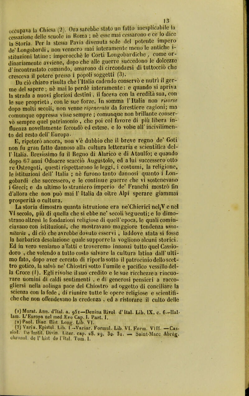 occupava la Cliiesa ('2). Oia sarebbe stalo un falto inesplicabile la cessazione delle scuolo iii Rorra ; nb cssc mai ccssaroiio e ce lo dice la Storia. Per la stessa Pavia divenuta sede del poteiite impero ile'Longobardi, non vennero inai interamente meiio le antiche i- stituzioni laline: imperocch^ le Corti Longobardiche , come or- dinariamente avviene, dopoche alle guerre succedono le doicezzc d'incontrastato comando, amarono di circondarsi di tuttoccio che cresceva il potere presso i popoli soggetti (3). Da ci6 chiaro risulta che ritalia cadendo conserv6 e nulri il ger- me del sapere; nh mai lo perd6 interaraente: e quando si apriva la strada a nuovi gloriosi destini, il faceva con la eredita sua, con le sue proprieta, con le sue forze. In somma ritah*a non risorse dopo molli secoli, non venne rigmerala da forestiere cagioni; ma coraunque oppressa visse sempre ; comunque non brillante conser- v6 sempre qael patrimonio , che poi col favore di piu libera in- fluenza novellamente fecoudo ed estese, e lo volse all' incivilimen- to del resto deir Europa. E, ripctero ancora, non v'6 dubbio che il breve regno de' Goti non fu gran fatto dannoso allu cultura letteraria e scientifica del- r Italia. Brevissimo fu il Regno di Alarico e di Ataulfo; e quando dopo 67 anni Odoacre scaccio Augustolo, ed alui successero otto re Oslrogoti, questi rispettarono le leggi, i costumi, la religione, le istituzioni deil' Italia ; n6 furono tanto dannosi quanto i Lon- gobardi che successero, e le continue guerre che vi sostenevano i Greci; e da ultimo lo straniero imperio de' Franchi mostr6 fin d'allora che non puo mai 1' Italia da oltre Alpi sperare giamraai prosperitii o cultura. La storia diraostra quanta istruzione era ne'Chierici neljV e nel VI secolo, piii di quella che si ebbe ne' secoli 'seguenti; e lo dimo- strano altresi le fondazioni religiose di queirepoca, le qualicomin- ciavano con istituzioni, che moslravano maggiore tendenza uma- nitaria , di ci6 che avrebbe dovuto esservi , laddove stata si fossc la barbarica desolazione quale supporre la vogliono alcuni storici. Ed in vero veniamo a'fatti e troveremo innanzi tutto quelCassio- doro , che volendoa tultocosto salvare la cultura latina dairuUi- mo fato, dopo aver cercato di riporlasotto il patrociniodelloscet- tro gotico, la salv6 ne' Chiostri sotto Turaile e pacifico vessillodel- la Croce (1). Eglirivolse ilsuo credito e lesue ricchezzea rincuo- Tare uomini di caldi sentimenti , e di generosi pensieri a racco- gliersi nella aolinga pace del Chiostro ad oggetto di conciliare la scienza con la fede , di riunire tutle le opere religiose e scientifi- cheche non offendevano la credenza , ed a ristorare il culto delle (1) Murat. Ann. d'llal. a. gSi—Dcnina Riyol d'Ital. Lib. IX. c. 6..-IIal. lam. L'Europa ncl med.Evo Cap. I. Part. I. (2) Paol. Diac. Ilist Long. Lib. VI. (3) Varia. Epistol. Lib. I.-Variar. Formul. Lib. VL Form. VIII. —Cas. 8.0.1. ne Instit. Divin. Liter. cap. a8. ag. 3a. 3i. — S«iat-Marc Abreg. chronol, de V Iiist dtf ritul, Toiu, L