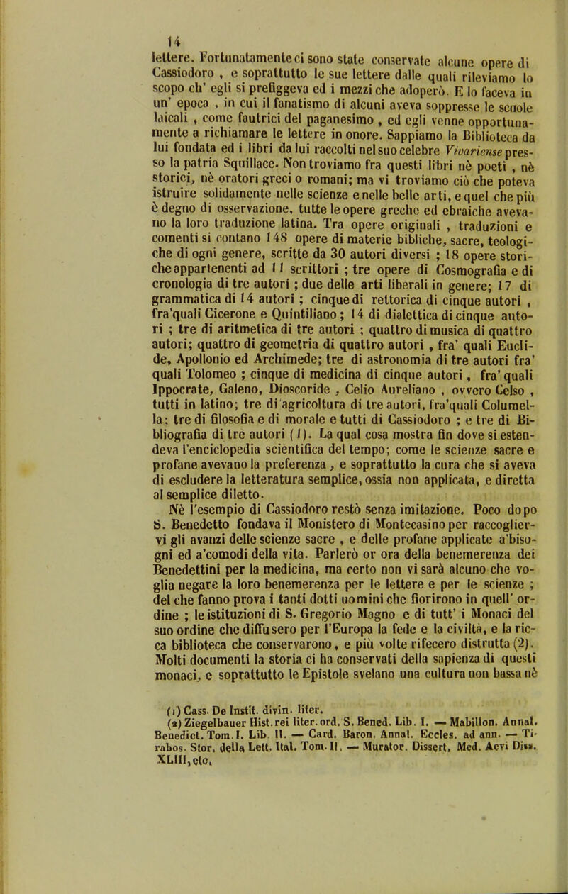 lellere. Fortunalamenteci sono slate conservate alcune opere di Cassiodoro , e soprattutto le sue letlere dalle quali rileviamo lo scopo cir egli si prefiggeva ed i mezziche adopero. E lo faceva in un' epoca , in cui il fanatismo di alcuni aveva soppresse le scuole laicali , come fautrici del paganesimo , ed egli vonne opportuna- mente a richiamare le lettere in onore. Sappiamo la Biblioteca da lui fondata ed i libri dalui raccolti nelsuocelebre Vwariense pies- so la patria Squillace. Non troviamo fra questi libri n6 poeti , nh storici, n6 oratori greci o romani; ma vi troviamo cio che poteva istruire solidamente nelle scienze enelle belle arti, equel chepiu ^degno di osservazione, tutteleopere greche ed ebraiche aveva- no la loro traduzione latina. Tra opere originali , traduzioni e comenti si contano 148 opere di materie bibliche, sacre, teologi- che di ogni genere, scritte da 30 autori diversi ; 18 opere stori- cheappartenenti ad 11 scrittori ; tre opere di Cosmografia e di cronologia di tre autori; due delle arti liberali in genere; 17 di grammatica di 14 autori; cinquedi rettorica di cinque autori , fra'quali Cicerone e Quintiliano; 14 di dialettica di cinque auto- ri ; tre di aritmetica di tre autori ; quattro di musica di quattro autori; quattro di georaetria di quattro autori , fra' quali Eucli- de, Apollonio ed Archimede; tre di astronomia di tre autori fra' quali Tolomeo ; cinque di raedicina di cinque autori, fra' quali Ippocrate, Galeno, Dioscoride , Celio Aureliano , ovvero Celso , tutti in latino; tre di agricoltura di treautori, frirquali Columel- la: tre di filosofia e di morale e tutti di Cassiodoro ; e tre di Bi- bliografia di tre autori (I). La qual cosa mostra fin dove si esten- deva renciclopedia scientifica del tempo; corae le scienze sacre e profane avevano la preferenza, e soprattutto la cura che si aveva di escludere la letteratura semplice, ossia non applicata, e diretta al scmplice diletto. Tesempio di Cassiodoro rest6 senza imitazione. Poco dopo S. Benedetto fondava il Monistero di Montecasino per raccoglier- vi gli avanzi delle scienze sacre , e delle profane applicate a'biso- gni ed a'comodi della vita. Parlerd or ora della benemerenza dei Benedettini per la medicina, raa certo non vi sar^ alcuno che vo- glia negarc la loro benemerenza per le lettere e per le scienze ; del che fanno prova i tanti dotti uomini che fiorirono in quell' or- dine ; le istituzioni di S. Gregorio Magno e di tutt' i Monaci del suo ordine che difliisero per TEuropa la fede e la civilta, e la ric- ca biblioteca che conservarono, e piu volte rifecero distrutta (2). Molti documenti la storia ci ha conservati della sapienza di questi monaci, e soprattulto le Epistole svelano una cultura non bassa n^: (i) Cass. De Instit. divln. liter. (a) Ziegelbauer Hist.rei liter.ord. S. Bened. Lib. I. — Mabillon. Annal. Benedict. Tom.I. Lib. II. — Card. Baron. Annal. Eccles. ad ann. — Ti- rabos. Stor. delU Lelt. Ual. Tom.Ii, — Muralor. DissQrt, Mcd. Aevi Dii». XLlIIjeto.