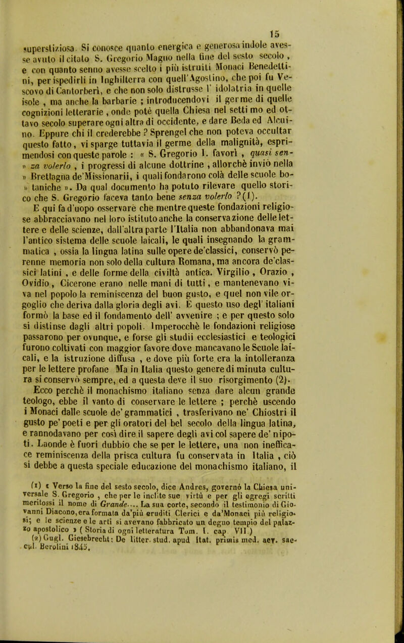 supersliziosa. Si conosce qnanlo enevgica o generosa inJole aves- seavuto ilcitalo S. (iicgorio Magno nella tiiie del scsto secolo . e con quanto seniio avesso scelto i piu islruiti Monaci Henedetti- ni, perispedirli in Inghilterra con quell Agoslino, chc poi fu Ve- scovo di Cantorberi, e che non solo distrusse 1' idolatria in quelle isole , ma anche la barbarie ; introducendovi il gerrae di quelle cognizioni letterarie , onde pote quella Chiesa nel setti mo ed ot- tavo secolo superareogni altra di occidente, e dare Beda ed Alcui- no. Eppure chi il crcderebbe ? Sprengel che non poteva occultar questo falto, vi sparge tultavia il germe della malignit^, espri- mendosi con queste parole : « S. Gregorio 1. favori , qunsi sen- -> za volerlo , i progressi di alcune dottrine , allorch^ invio nella n Brettagna de'Missionarii, i qualifondarono col^ dellescuole bo- >. taniche ». Da qual documenlo ha potuto rilevare quello stori- co che S. Gregorio taceva tanto bene senza volerlo ?(1). E qui fad uopo osservare che mentrequeste fondazioni religio- se abbracciavano nel loro istitutoanche la conserva zione dellelet- tere e delle scienze, daU allra partc ritalia non abbandonava raai Fantico sisteraa delle scuole laicali, le quali insegnando la gram- matica , ossia la lingna latina sulle operede'cIassici, conserv6 pe- renne memoria non solodella cultura Romana,ma ancora declas- sici latini , e delle forme della civiltti antica. Virgilio , Orazio , Ovidio, Cicerone erano nelle mani di tutti, e mantenevano vi- va nel popolo la reminiscenza del buon gusto, e quel non vile or- goglio che deriva dalla gloria degli avi. E questo uso degl' italiani formo la base ed il fondamento dell' avvenire ; e per questo solo si dislinse dagli altri popoli. Imperocch^ le fondazioni religiose passarono per ovunque, e forse gli studii ecclesiastici e teologici furono coltivati con maggior favore dove mancavano le Scuole lai- cali, e la istruzione diifusa , e dove piii forte era la intolleranza per le lettere profane Na in Italia questo genere di minuta cullu- ra siconservo sempre, ed a questa deve il suo risorgimento (2). Ecco perch6 il monachismo italiano senza dare alcuu grande teologo, ebbe il vanto di conservare le lettere ; perch6 uscendo i Monaci dalle scuole de' grammatici , trasferivano ne' Chiostri il gusto pe' poeti e per gli oratori del bel secolo della lingua latina, e rannodavano per cosi dire il sapere degli avi col sapere de' nipo- ti. Laonde ^ fuori dubbio che se per le lettere, una non ineflRca- ce reminiscenza della prisca cultura fu conservata in Italia , ci6 si debbe a questa speciale educazione del monachismo italiano, il fi) c Verso la finc del sesto secolo, dice Andres, gOTerno la Cliiesa uni- versale S. Gregorio , che per le inclitc suo virtu e per gli egregi scritti mcntossi il nome di Grande.... Lasua cortc, secondo il testimonio diGio- vanni Diacono,cra formala da'piu eruditi Clerici e da'Monaci piu religio* 8i; e ie scicnze e le arti si avcvano fabbricato un deguo tempio del palaz- «0 apostolico > ( Sloriadi ogniletleratura Tom. l. cap VII.) (2)Gugl. Giesebrecht; De Utter. stud. apud Itat. primiB mcd. aey. sae- cul. Bcroliui i845.